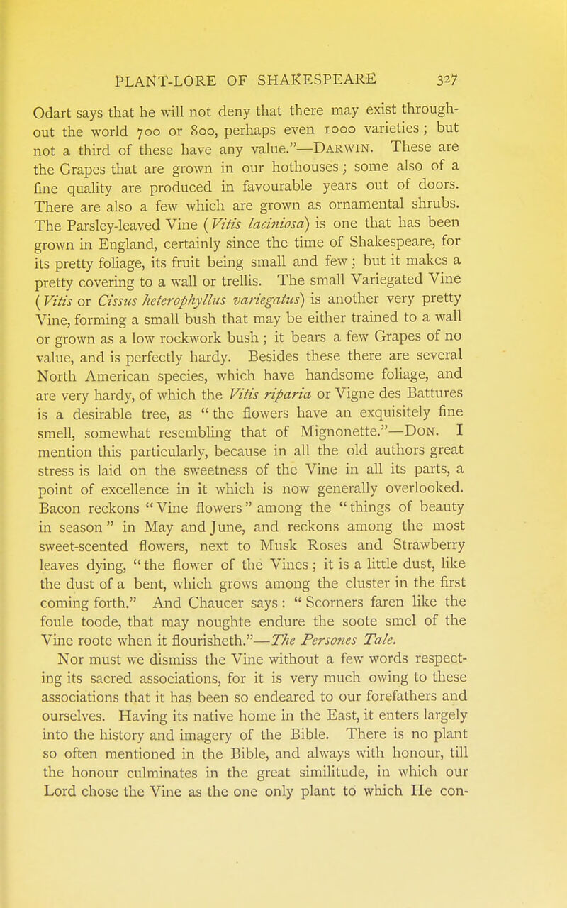 Odart says that he will not deny that there may exist through- out the world 700 or 800, perhaps even 1000 varieties; but not a third of these have any value.—Darwin. These are the Grapes that are grown in our hothouses; some also of a fine quality are produced in favourable years out of doors. There are also a few which are grown as ornamental shrubs. The Parsley-leaved Vine (Vttis laciniosd) is one that has been grown in England, certainly since the time of Shakespeare, for its pretty foliage, its fruit being small and few; but it makes a pretty covering to a wall or trellis. The small Variegated Vine (Vitis or Cissiis heterophyllus variegatiis) is another very pretty Vine, forming a small bush that may be either trained to a wall or grown as a low rockwork bush ; it bears a few Grapes of no value, and is perfectly hardy. Besides these there are several North American species, which have handsome foliage, and are very hardy, of which the Vitis riparia or Vigne des Battures is a desirable tree, as  the flowers have an exquisitely fine smell, somewhat resembUng that of Mignonette.—Don. I mention this particularly, because in all the old authors great stress is laid on the sweetness of the Vine in all its parts, a point of excellence in it which is now generally overlooked. Bacon reckons Vine flowers among the things of beauty in season  in May and June, and reckons among the most sweet-scented flowers, next to Musk Roses and Strawberry leaves dying,  the flower of the Vines; it is a little dust, like the dust of a bent, which grows among the cluster in the first coming forth. And Chaucer says :  Scorners faren like the foule toode, that may noughte endure the soote smel of the Vine roote when it flourisheth.—The Persoties Tale. Nor must we dismiss the Vine without a few words respect- ing its sacred associations, for it is very much owing to these associations that it has been so endeared to our forefathers and ourselves. Having its native home in the East, it enters largely into the history and imagery of the Bible. There is no plant so often mentioned in the Bible, and always with honour, till the honour culminates in the great similitude, in which our Lord chose the Vine as the one only plant to which He con-