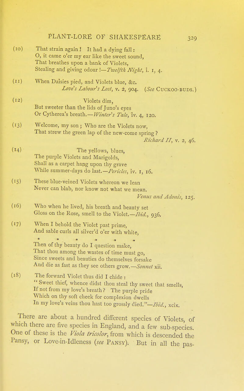 (10) That strain again ! It had a dying fall : O, it came o'er my ear like the sweet sound, That breathes upon a bank of Violets, Stealing and giving odour \—Twelfth Night, i. i, 4. (11) When Daisies pied, and Violets blue, &c. Love's Labour's Lost, v. 2, 904. (See CuCKOO-BUDS.) (12) Violets dim, But sweeter than the lids of Juno's eyes Or Cytherea's breath.—Winter's Tale, Iv. 4, 120. (13) Welcome, my son ; Who are the Violets now, That strew the green lap of the new-come spring ? Richard II, v. 2, 46. (14) The yellows, blues, The purple Violets and Marigolds, Shall as a carpet hang upon thy grave While summer-days do last.—Pericles, iv. i, 16. (15) These blue-veined Violets whereon we lean Never can blab, nor know not what we mean. Venus and Adonis, 125. (16) Who when he lived, his breath and beauty set Gloss on the Rose, smell to the Violtt.—Ibid., 936. (17) When I behold the Violet past prime, And sable curls all silver'd o'er with while. Then of thy beauty do I question make. That thou among the wastes of time must go. Since sweets and beauties do themselves forsake And die as fast as they see others gTo-w.—Sonnet xii. (18) The forward Violet thus did I chide :  Sweet thief, whence didst thou steal thy sweet that smells, If not from my love's breath ? The purple pride Which on thy soft cheek for complexion dwells In my love's veins thou hast too grossly died.—Ibid., xcix. There are about a hundred different species of Violets, of which there are five species in England, and a few sub-species. One of these is the ViWa tricolor, from which is descended the Pansy, or Love-in-Idleness {see Pansy). But in all the pas-