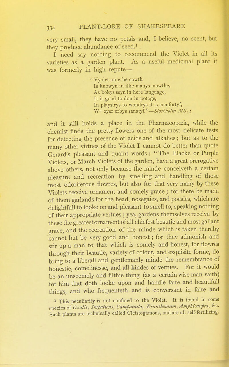 very small, they have no petals and, I believe, no scent, but they produce abundance of seed.^ . I need say nothing to recommend the Violet in all its varieties as a garden plant. As a useful medicinal plant it was formerly in high repute—  Vyolet an erbe cowth Is knowyn in ilke manys mow the, As bokys seyn in here language, It is good to don in polage, In playstrys to wondrys it is comfortyf, oyer erbys sanatyf.—Stockholm MS. ; and it still holds a place in the Pharmacopoeia, while the chemist finds the pretty flowers one of the most delicate tests for detecting the presence of acids and alkaUes; but as to the many other virtues of the Violet I cannot do better than quote Gerard's pleasant and quaint words :  The Blacke or Purple Violets, or March Violets of the garden, have a great prerogative above others, not only because the minde conceiveth a certain pleasure and recreation by smelling and handling of those most odoriferous flowres, but also for that very many by these Violets receive ornament and comely grace; for there be made of them garlands for the head, nosegaies, and poesies, which are delightful! to looke on and pleasant to smell to, speaking nothing of their appropriate vertues; yea, gardens themselves receive by these the greatest ornament of all chiefest beau tie and most gallant grace, and the recreation of the minde which is taken thereby cannot but be very good and honest; for they admonish and stir up a man to that which is comely and honest, for flowres through their beautie, variety of colour, and exquisite forme, do bring to a liberall and gentlemanly minde the remembrance of honestie, comelinesse, and all kindes of vertues. For it would be an unseemely and filthie thing (as a certain wise man saith) for him that doth looke upon and handle faire and beautiful! things, and who frequenteth and is conversant in faire and 1 This peculiarity is not confined to the Violet. It is found in some species of Oxalis, Impatieiis, Campanula, Era7ithemum, Amphicarpea, &c. Such plants are technically called Cleistcgamous, and are all self-fertilizing.