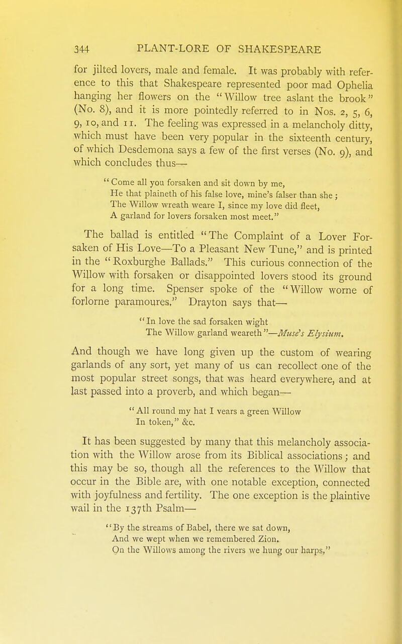 for jilted lovers, male and female. It was probably with refer- ence to this that Shakespeare represented poor mad Ophelia hanging her flowers on the  Willow tree aslant the brook (No. 8), and it is more pointedly referred to in Nos. 2, 5, 6, 9, 10, and II. The feeling was expressed in a melancholy ditty, which must have been very popular in the sixteenth century, of which Desdemona says a few of the first verses (No. 9), and which concludes thus—  Come all you forsaken and sit down by me, He that plaineth of his false love, mine's falser than she ; The Willow wreath weare I, since my love did fleet, A garland for lovers forsaken most meet. The ballad is entitled The Complaint of a Lover For- saken of His Love—To a Pleasant New Tune, and is printed in the  Roxburghe Ballads. This curious connection of the Willow with forsaken or disappointed lovers stood its ground for a long time. Spenser spoke of the Willow worne of forlorne paramoures, Drayton says that—  In love the sad forsaken wight The Willow garland weareth —Mme^s Elysium, And though we have long given up the custom of wearing garlands of any sort, yet many of us can recollect one of the most popular street songs, that was heard everywhere, and at last passed into a proverb, and which began—  All round my hat I vears a green Willow In token, &c. It has been suggested by many that this melancholy associa- tion with the Willow arose from its Biblical associations; and this may be so, though all the references to the Willow that occur in the Bible are, with one notable exception, connected with joyfulness and fertility. The one exception is the plaintive wail in the 137th Psalm— By the streams of Babel, there we sat down, And we wept when we remembered Zion. On the Willows among the rivers we hung our harps,