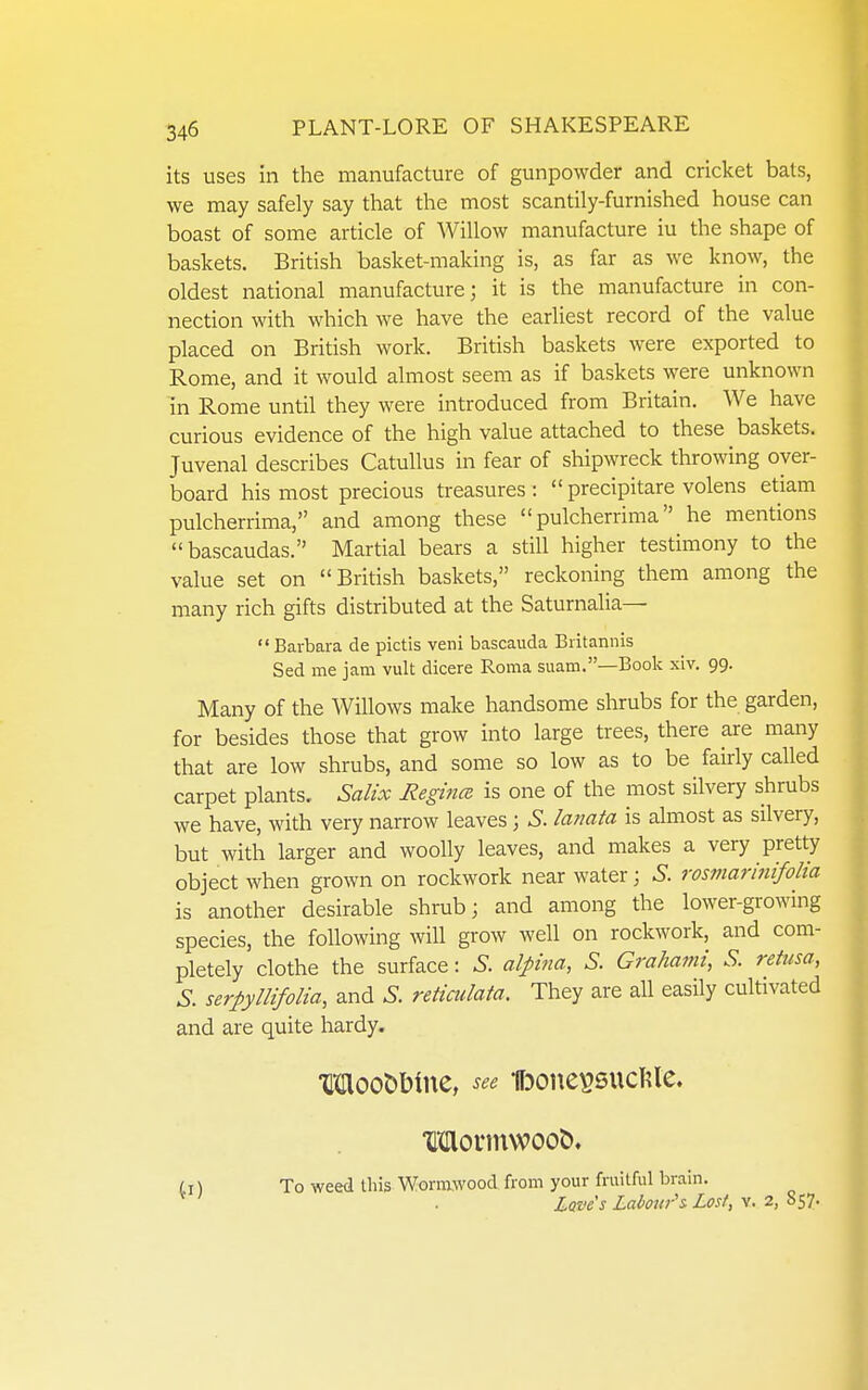 its uses in the manufacture of gunpowder and cricket bats, we may safely say that the most scantily-furnished house can boast of some article of Willow manufacture iu the shape of baskets. British basket-making is, as far as we know, the oldest national manufacture; it is the manufacture in con- nection with which we have the earliest record of the value placed on British work. British baskets were exported to Rome, and it would almost seem as if baskets were unknown in Rome until they were introduced from Britain, We have curious evidence of the high value attached to these baskets. Juvenal describes Catullus in fear of shipwreck throwing over- board his most precious treasures :  precipitare volens etiam pulcherrima, and among these  pulcherrima he mentions bascaudas. Martial bears a still higher testimony to the value set on British baskets, reckoning them among the many rich gifts distributed at the Saturnalia— Barbara de pictis veni bascauda Britannis Sed me jam vult dicere Roma suam.—Book xiv. 99. Many of the Willows make handsome shrubs for the garden, for besides those that grow into large trees, there are many that are low shrubs, and some so low as to be fairly called carpet plants. Salix Regince is one of the most silvery shrubs we have, with very narrow leaves 3 S. lanata is almost as silvery, but with larger and woolly leaves, and makes a very pretty object when grown on rockwork near water; S. rosmarinifolia is another desirable shrub; and among the lower-growing species, the following will grow well on rockwork, and com- pletely clothe the surface: S. alpina, S. Grahami, S. retusa, S. serpyllifolia, and .S. reticulata. They are all easily cultivated and are quite hardy. MooDbine, see UDone^sucIUe. Morntwoot). Li \ To weed this Wormwood from your fruitful brain. ^ ' . Laves Labour's Lost, v. 2, 857.