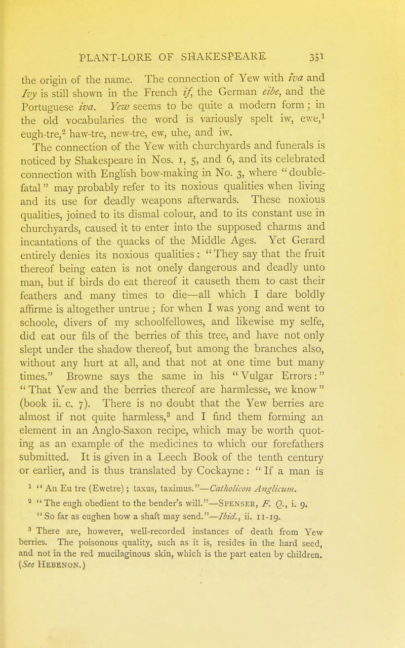 the origin of the name. The connection of Yew with iva and Ivy is still shown in the French if, the German eibe, and the Portuguese iva. Yeiv seems to be quite a modern form; in the old vocabularies the word is variously spelt iw, ewe.i eugh-tre,2 haw-tre, new-tre, ew, uhe, and iw. The connection of the Yew with churchyards and funerals is noticed by Shakespeare in Nos. i, 5, and 6, and its celebrated connection with English bow-making in No. 3, where  double- fatal  may probably refer to its noxious quahties when living and its use for deadly weapons afterwards. These noxious qualities, joined to its dismal colour, and to its constant use in churchyards, caused it to enter into the supposed charms and incantations of the quacks of the Middle Ages. Yet Gerard entirely denies its noxious qualities : They say that the fruit thereof being eaten is not onely dangerous and deadly unto man, but if birds do eat thereof it causeth them to cast their feathers and many times to die—all which I dare boldly affirme is altogether untrue j for when I was yong and went to schoole, divers of my schoolfellowes, and likewise my selfe, did eat our fils of the berries of this tree, and have not only slept under the shadow thereof, but among the branches also, without any hurt at all, and that not at one time but many times. Browne says the same in his  Vulgar Errors:  That Yew and the berries thereof are harmlesse, we know  (book ii. c. 7). There is no doubt that the Yew berries are almost if not quite harmless,^ and I find them forming an element in an Anglo-Saxon recipe, which may be worth quot- ing as an example of the medicines to which our forefathers submitted. It is given in a Leech Book of the tenth century or earlier, and is thus translated by Cockayne:  If a man is ^  An Eu tre (Ewetie); taxus, taximus.—Catholicon Anglicum, * The eugh obedient to the bender's will.—Spenser, F. Q., i. 9.  So far as eughen bow a shaft may send.—Ibid., ii. 11-19. ^ There are, however, well-recorded instances of death from Yew berries. The poisonous quality, such as it is, resides in the hard seed, and not in the red mucilaginous skin, which is the part eaten by children. {Sec Hebenon. )