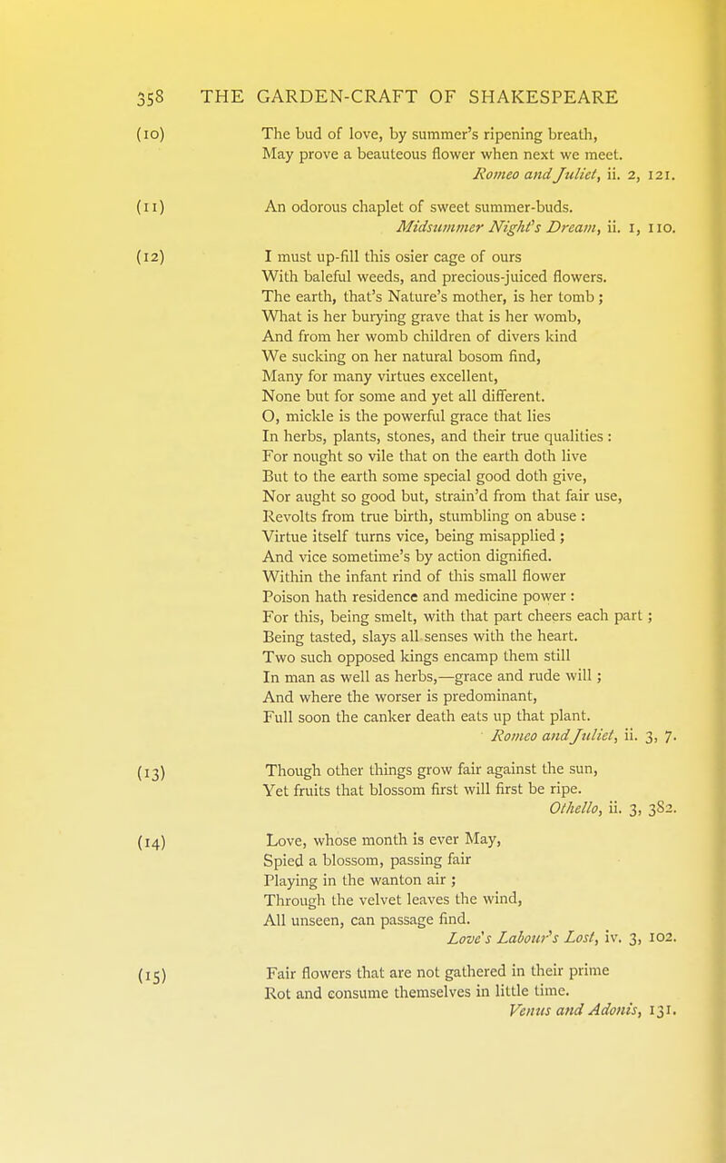 (10) The bud of love, by summer's ripening breath, May prove a beauteous flower when next we meet. Romeo andJuliet, ii. 2, 121. (11) An odorous chaplet of sweet summer-buds. Midsummer Nighfs Dream, ii. i, 110. (12) I must up-fill this osier cage of ours With baleful weeds, and precious-juiced flowers. The earth, that's Nature's mother, is her tomb ; Wliat is her burjdng grave that is her womb. And from her womb children of divers kind We sucking on her natural bosom find. Many for many virtues excellent. None but for some and yet all diflferent. O, mickle is the powerful grace that lies In herbs, plants, stones, and their true qualities : For nought so vile that on the earth doth live But to the earth some special good doth give. Nor aught so good but, strain'd from that fair use, Revolts from true birth, stumbling on abuse : Virtue itself turns vice, being misapplied ; And vice sometime's by action dignified. Within the infant rind of this small flower Poison hath residence and medicine power : For this, being smelt, with that part cheers each part; Being tasted, slays all senses with the heart. Two such opposed kings encamp them still In man as well as herbs,—grace and rude will; And where the worser is predominant. Full soon the canker death eats up that plant. Romeo andJuliet, ii. 3, 7. (13) Though other things grow fair against the sun, Yet fruits that blossom first will first be ripe. Othello, ii. 3, 3S2. (14) Love, whose month is ever May, Spied a blossom, passing fair Playing in the wanton air ; Through the velvet leaves the wind, All unseen, can passage find. Love's Labour^s Lost, iv. 3, 102. Fair flowers that are not gathered in their prime Rot and consume themselves in little time. Venus and Adonis, 131.