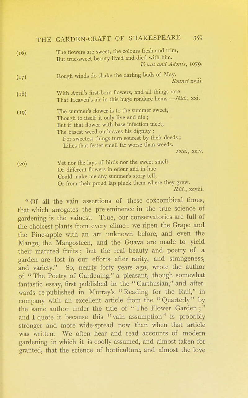 (16) The flowers are sweet, the colours fresh and trim, But true-sweet beauty lived and died with him. Venus and Adonis, 1079. (17) Rough winds do shake the darling buds of May. Sonnet xviii. (18) With April's first-born flowers, and all things rare That Heaven's air in this huge rondure hzms.—Ibid., xxi. (19) The summer's flower is to the summer sweet, Though to itself it only live and die ; But if that flower with base infection meet, The basest weed outbraves his dignity : For sweetest things turn sourest by their deeds ; Lilies that fester smell far worse than weeds. Ibid., xciv. (20) Yet nor the lays of birds nor the sweet smell Of different flowers in odour and in hue Could make me any summer's stoiy tell. Or from their proud lap pluck them where they grew. Ibid., xcviii. Of all the vain assertions of these coxcombical times, that which arrogates the pre-eminence in the true science of gardening is the vainest. True, our conservatories are full of the choicest plants from every clime: we ripen the Grape and the Pine-apple with an art unknown before, and even the Mango, the Mangosteen, and the Guava are made to yield their matured fruits; but the real beauty and poetry of a garden are lost in our efforts after rarity, and strangeness, and variety. So, nearly forty years ago, wrote the author of  The Poetry of Gardening, a pleasant, though somewhat fantastic essay, first published in the  Carthusian, and after- wards re-published in Murray's Reading for the Rail, in company with an excellent article from the  Quarterly by the same author under the title of  The Flower Garden ; and I quote it because this  vain assumption is probably stronger and more wide-spread now than when that article was written. We often hear and read accounts of modern gardening in which it is coolly assumed, and almost taken for granted, that the science of horticulture, and almost the love
