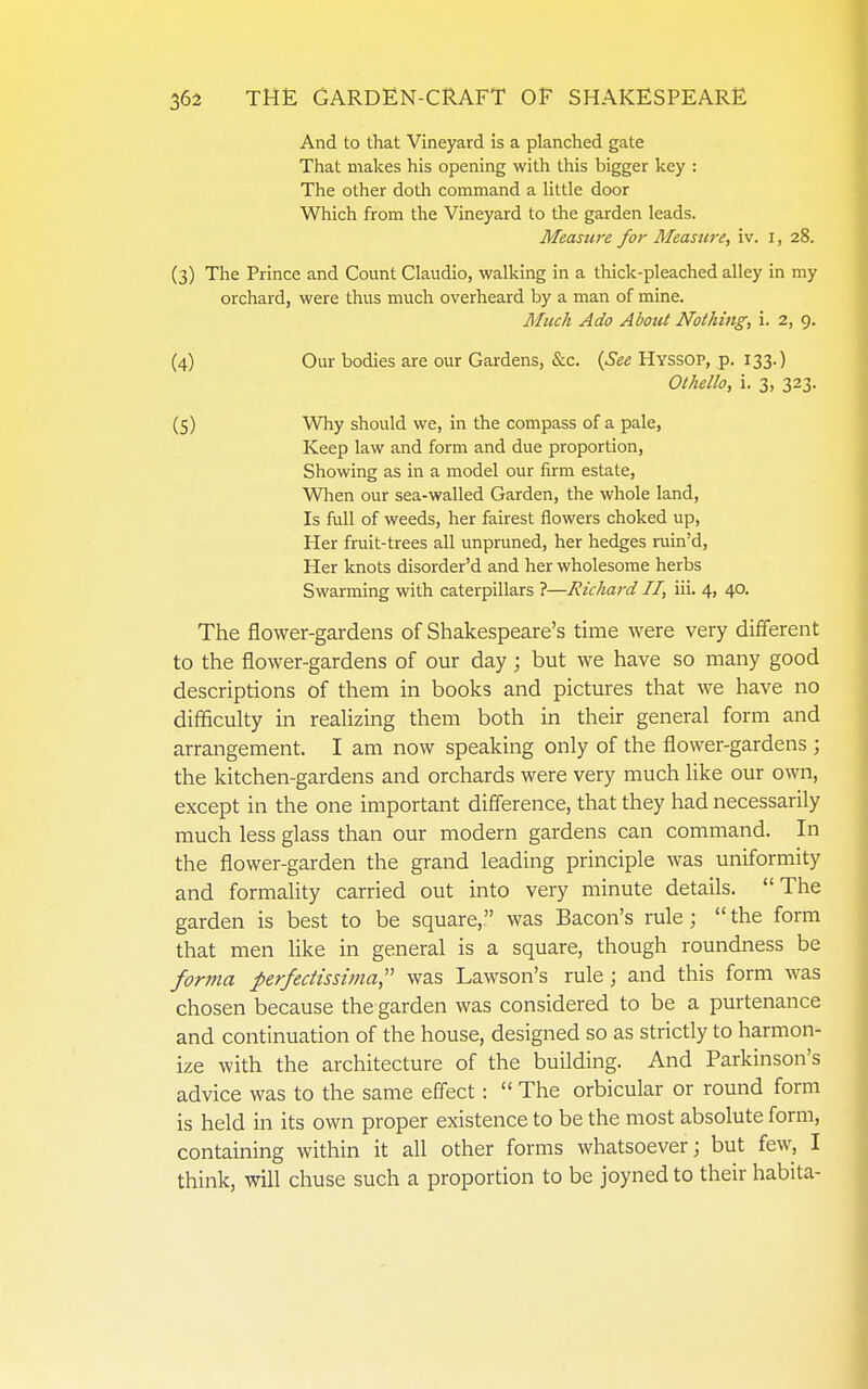 And to that Vineyard is a planched gate That makes his opening with this bigger key : The other doth command a little door Which from the Vineyard to the garden leads. Measure for Measure, iv. i, 28. (3) The Prince and Count Claudio, walking in a thick-pleached alley in my orchard, were thus mucli overheard by a man of mine. Much Ado About Nothing, i. 2, 9. (4) Our bodies are our Gardens, &c. {See Hyssop, p. 133.) Othello, i. 3, 323. (5) Why should we, in the compass of a pale, Keep law and form and due proportion. Showing as in a model our firm estate, Wlien our sea-walled Garden, the whole land. Is full of weeds, her fairest flowers choked up, Her fruit-trees all unpruned, her hedges ruin'd. Her knots disorder'd and her wholesome herbs Swarming with caterpillars ?—Richard II, iii. 4, 40. The flower-gardens of Shakespeare's time were very different to the flower-gardens of our day; but we have so many good descriptions of them in books and pictures that we have no difficulty in reaUzing them both in their general form and arrangement. I am now speaking only of the flower-gardens ; the kitchen-gardens and orchards were very much like our own, except in the one important difference, that they had necessarily much less glass than our modern gardens can command. In the flower-garden the grand leading principle was uniformity and formality carried out into very minute details. The garden is best to be square, was Bacon's rule; the form that men like in general is a square, though roundness be forma perfedisshna, was Lawson's rule; and this form was chosen because the garden was considered to be a purtenance and continuation of the house, designed so as strictly to harmon- ize with the architecture of the building. And Parkinson's advice was to the same effect:  The orbicular or round form is held in its own proper existence to be the most absolute form, containing within it all other forms whatsoever; but few, I think, will chuse such a proportion to be joyned to their habita-
