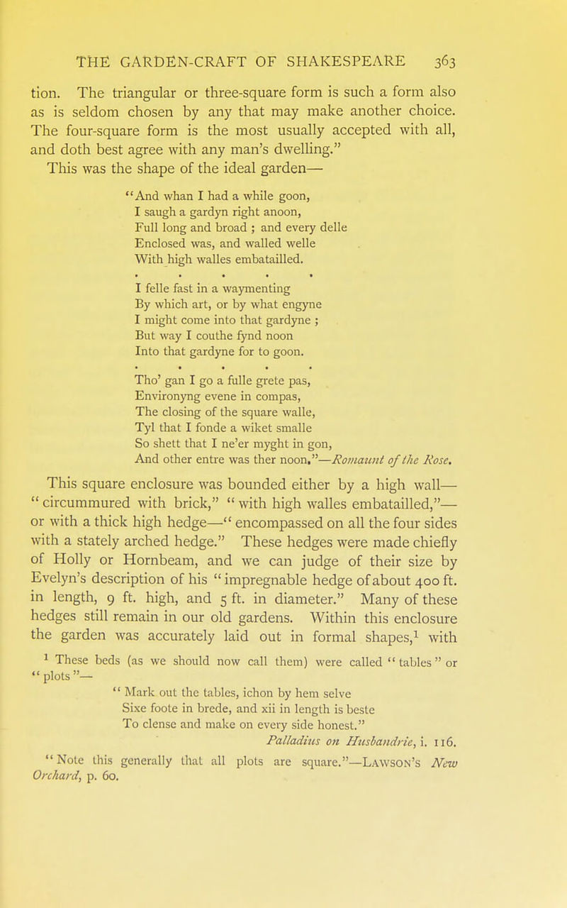 tion. The triangular or three-square form is such a form also as is seldom chosen by any that may make another choice. The four-square form is the most usually accepted with all, and doth best agree with any man's dwelling. This was the shape of the ideal garden— And whan I had a while goon, I saugh a gardyn right anoon, Full long and broad ; and every delle Enclosed was, and walled welle With high walles embatailled. I felle fast in a wajmienting By which art, or by what engyne I might come into that gardyne ; But way I couthe fynd noon Into that gardyne for to goon. • • • • • Tho' gan I go a fulle grete pas, Environyng evene in compas, The closing of the square walle, Tyl that I fonde a wiket smalle So shett that I ne'er myght in gon, And other entre was ther noon.—Rotiiaimt of the Rose. This square enclosure was bounded either by a high wall—  circummured with brick,  with high walles embatailled,— or with a thick high hedge— encompassed on all the four sides with a stately arched hedge. These hedges were made chiefly of Holly or Hornbeam, and we can judge of their size by Evelyn's description of his  impregnable hedge of about 400 ft. in length, 9 ft. high, and 5 ft. in diameter. Many of these hedges still remain in our old gardens. Within this enclosure the garden was accurately laid out in formal shapes,^ with 1 These beds (as we should now call them) were called  tables  or plots—  Mark out the tables, ichon by hem selve Sixe foote in brede, and xii in length is beste To dense and make on every side honest. Palladms on Husbandrie,\. 116. Note this generally that all plots are square.—Lawson's New Orchard, p. 60.