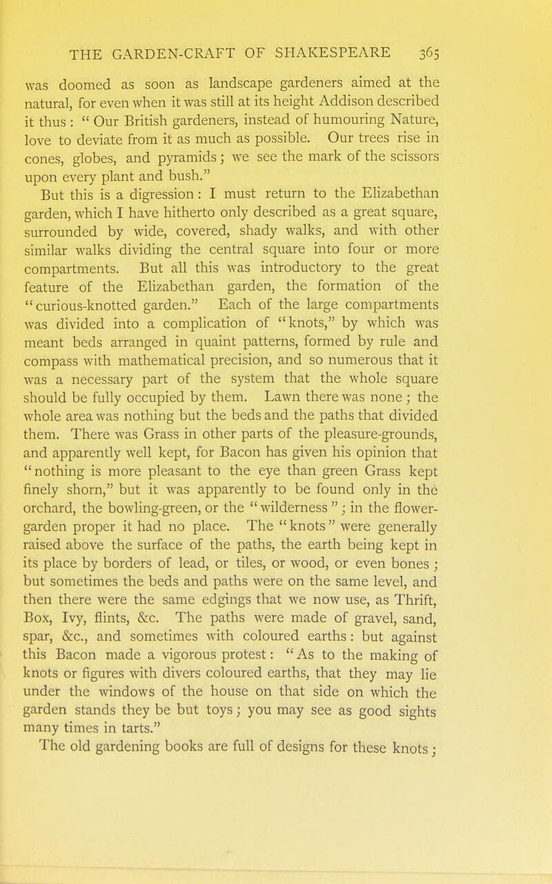was doomed as soon as landscape gardeners aimed at the natural, for even when it was still at its height Addison described it thus :  Our British gardeners, instead of humouring Nature, love to deviate from it as much as possible. Our trees rise in cones, globes, and pyramids; we see the mark of the scissors upon every plant and bush. But this is a digression: I must return to the Elizabethan garden, which I have hitherto only described as a great square, surrounded by wide, covered, shady walks, and with other similar walks dividing the central square into four or more compartments. But all this was introductory to the great feature of the Elizabethan garden, the formation of the curious-knotted garden. Each of the large compartments was divided into a complication of knots, by which was meant beds arranged in quaint patterns, formed by rule and compass with mathematical precision, and so numerous that it was a necessary part of the system that the whole square should be fully occupied by them. Lawn there was none ; the whole area was nothing but the beds and the paths that divided them. There was Grass in other parts of the pleasure-grounds, and apparently well kept, for Bacon has given his opinion that nothing is more pleasant to the eye than green Grass kept finely shorn, but it was apparently to be found only in the orchard, the bowling-green, or the  wilderness ; in the flower- garden proper it had no place. The knots were generally raised above the surface of the paths, the earth being kept in its place by borders of lead, or tiles, or wood, or even bones ; but sometimes the beds and paths were on the same level, and then there were the same edgings that we now use, as Thrift, Box, Ivy, flints, &c. The paths were made of gravel, sand, spar, &c., and sometimes with coloured earths: but against this Bacon made a vigorous protest:  As to the making of knots or figures with divers coloured earths, that they may lie under the windows of the house on that side on which the garden stands they be but toys; you may see as good sights many times in tarts. The old gardening books are full of designs for these knots;