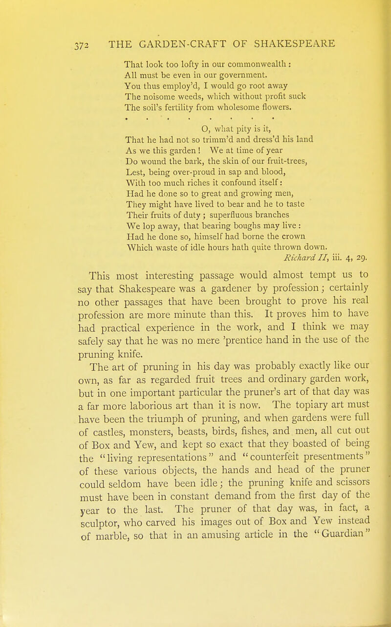 That look too lofty in our commonwealth: All must be even in our government. You thus employ'd, I would go root away The noisome weeds, which without profit suck The soil's fertility from wholesome flowers. O, what pity is it, That he had not so trimm'd and dress'd his land As we this garden ! We at lime of year Do wound the bark, the skin of our fruit-trees. Lest, being over-proud in sap and blood, With too much riches it confound itself: Had he done so to great and growing men, They might have lived to bear and he to taste Their fruits of duty ; superfluous branches We lop away, that bearing boughs may live : Had he done so, himself had borne the crown Which waste of idle hours hath quite thrown down. Richard II, iii. 4, 29. This most interesting passage would almost tempt us to say that Shakespeare was a gardener by profession; certainly no other passages that have been brought to prove his real profession are more minute than this. It proves him to have had practical experience in the work, and I think we may safely say that he was no mere 'prentice hand in the use of the pruning knife. The art of pruning in his day was probably exactly like our own, as far as regarded fruit trees and ordinary garden work, but in one important particular the pruner's art of that day was a far more laborious art than it is now. The topiary art must have been the triumph of pruning, and when gardens were full of castles, monsters, beasts, birds, fishes, and men, all cut out of Box and Yew, and kept so exact that they boasted of being the living representations and counterfeit presentments of these various objects, the hands and head of the pruner could seldom have been idle; the pruning knife and scissors must have been in constant demand from the first day of the year to the last. The pruner of that day was, in fact, a sculptor, who carved his images out of Box and Yew instead of marble, so that in an amusing article in the  Guardian