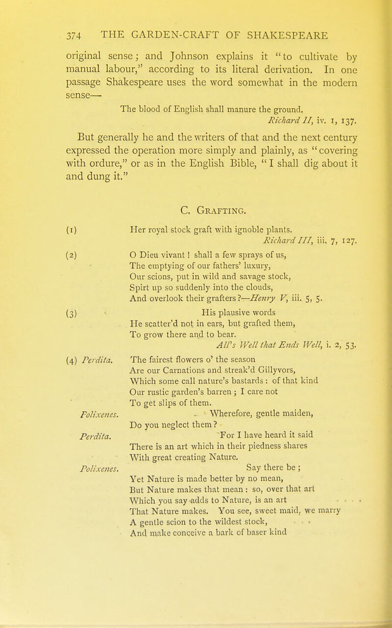 original sense; and Johnson explains it  to cultivate by manual labour, according to its literal derivation. In one passage Shakespeare uses the word somewhat in the modern sense— The blood of English shall manure the ground. Richard II, iv. i, 137. But generally he and the writers of that and the next century expressed the operation more simply and plainly, as  covering with ordure, or as m the English Bible,  I shall dig about it and dung it. C. Grafting. (I) (2) (3) (4) rerdita. PoKxenes. Perdita. Polixenes. Her royal stock graft with ignoble plants. Richard III, iii. 7, 127. O Dieu vivant ! shall a few sprays of us, The emptying of our fathers' luxury, Our scions, put in wild and savage stock. Spirt up so suddenly into the clouds. And overlook their grafters ?—Henry V, iii. 5j S- His plausive words He scatter'd not in ears, but grafted them, To grow there and to bear. All's Well that Ends Well, i. 2, 53. The fairest flowers o' the season Are our Carnations and streak'd Gillyvors, Which some call nature's bastards : of that kind Our rustic garden's barren ; I care not To get slips of them. - - Wherefore, gentle maiden, Do you neglect them? For I have heard it said There is an art which in their piedness shares With great creating Nature. Say there be; Yet Nature is made better by no mean. But Nature makes that mean : so, over that art Which you say -adds to Nature, is an art • . • That Nature makes. You see, sweet maid, we marry A gentle scion to the wildest stock. And make conceive a bark of baser kind