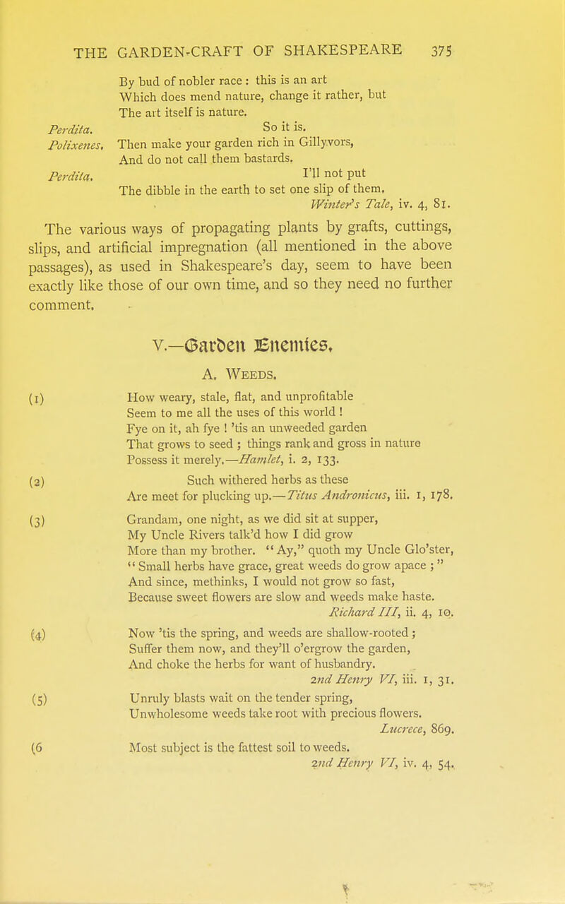 By bud of nobler race : this is an art Which does mend nature, change it rather, but The art itself is nature. Perdita. So it is. Polixenes, Then make your garden rich in Gilly.vors, And do not call them bastards. Perdita. I'H not put The dibble in the earth to set one slip of them. Wintej^s Tale, iv. 4, 8i. The various ways of propagating plants by grafts, cuttings, slips, and artificial impregnation (all mentioned in the above passages), as used in Shakespeare's day, seem to have been exactly like those of our own time, and so they need no further comment. v.—Garden Bnenues, A. Weeds. (1) How weary, stale, flat, and unprofitable Seem to me all the uses of this world ! Fye on it, ah lye ! 'tis an unweeded garden That grows to seed ; things rank and gross in nature Possess it merely.—Hamlet, i. 2, 133. (2) Such withered herbs as these Are meet for phickmg up.—Titus Andronicus, iii. i, 178. {3) Grandam, one night, as we did sit at supper, My Uncle Rivers talk'd how I did grow More than my brother.  Ay, quoth my Uncle Glo'ster,  Small herbs have grace, great weeds do grow apace ;  And since, methinks, I would not grow so fast. Because sweet flowers are slow and weeds make haste. Richard III, ii. 4, 10. (4) Now 'tis the spring, and weeds are shallow-rooted; Suffer them now, and they'll o'ergrow the garden. And choke the herbs for want of husbandry. 2nd Henry VI, iii. i, 31. (5) Unruly blasts wait on the tender spring, Unwholesome weeds take root with precious flowers. Lucrece, 869. (6 Most subject is the fattest soil to weeds. 2nd Henry VI, iv. 4, 54.