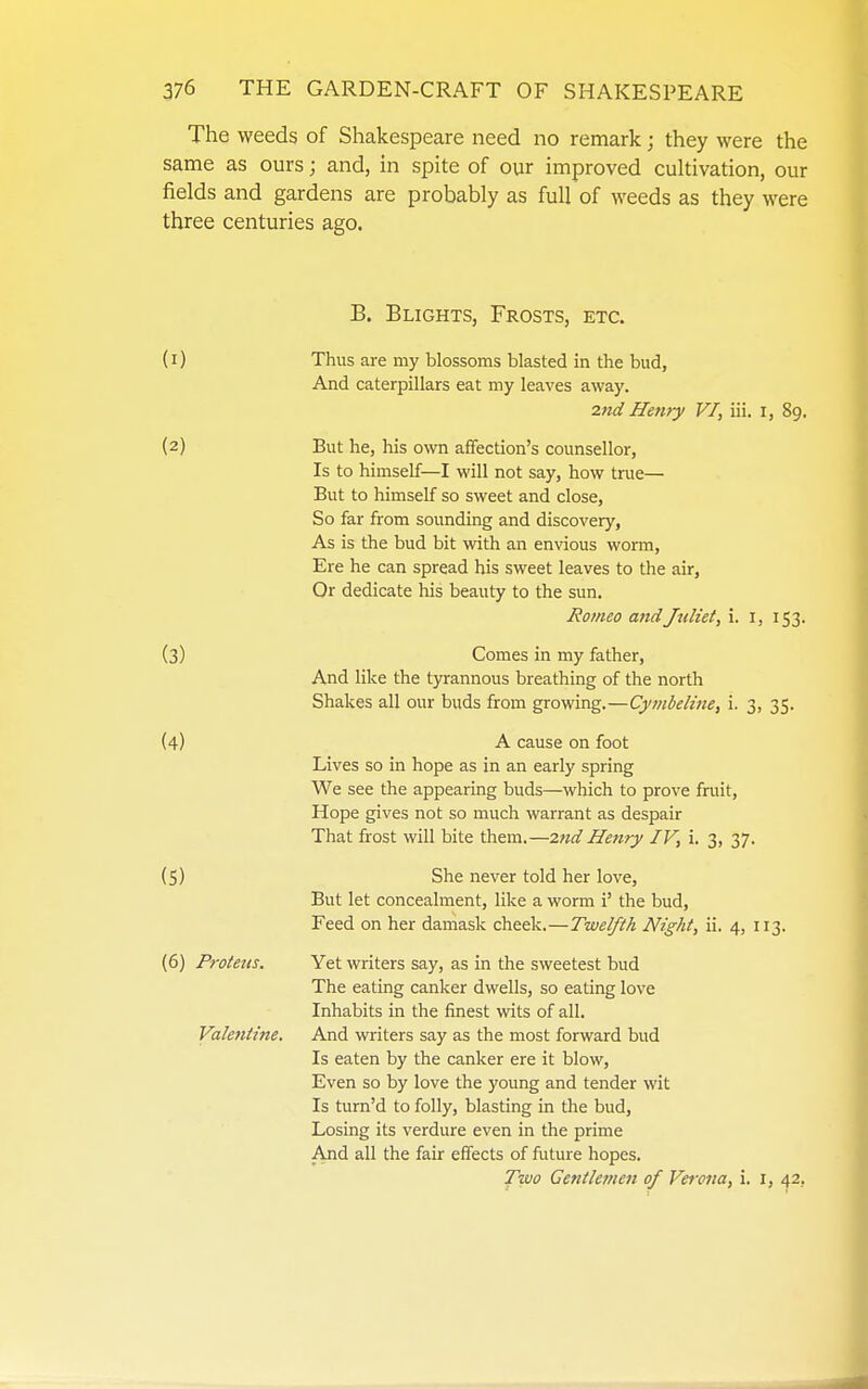 The weeds of Shakespeare need no remark; they were the same as ours; and, in spite of our improved cultivation, our fields and gardens are probably as full of weeds as they were three centuries ago. B. Blights, Frosts, etc. (I) (2) (3) (4) (S) (6) Proteus. Valentine. Thus are my blossoms blasted in the bud, And caterpillars eat my leaves away. 2nd Henry VI, iii. I, 89. But he, his own affection's counsellor, Is to himself—I will not say, how tnie— But to himself so sweet and close, So far from sounding and discovery, As is the bud bit with an envious worm, Ere he can spread his sweet leaves to the air, Or dedicate his beauty to the sun. Romeo and Juliet, i. i, 153. Comes in my father. And like the tyrannous breathing of the north Shakes all our buds from growing.—Cymbeline, i. 3, 35. A cause on foot Lives so in hope as in an early spring We see the appearing buds—which to prove fruit, Hope gives not so much warrant as despair That frost will bite them.—27id Henry IV, i. 3, 37. She never told her love. But let concealment, like a worm i' the bud. Feed on her damask cheek.—Twelfth Night, ii. 4, 113. Yet writers say, as in the sweetest bud The eating canker dwells, so eating love Inhabits in the finest wits of all. And writers say as the most forward bud Is eaten by the canker ere it blow. Even so by love the young and tender wit Is tum'd to folly, blasting in the bud. Losing its verdure even in the prime And all the fair effects of future hopes. Two Gentlemen of Verona, i. i, 42,