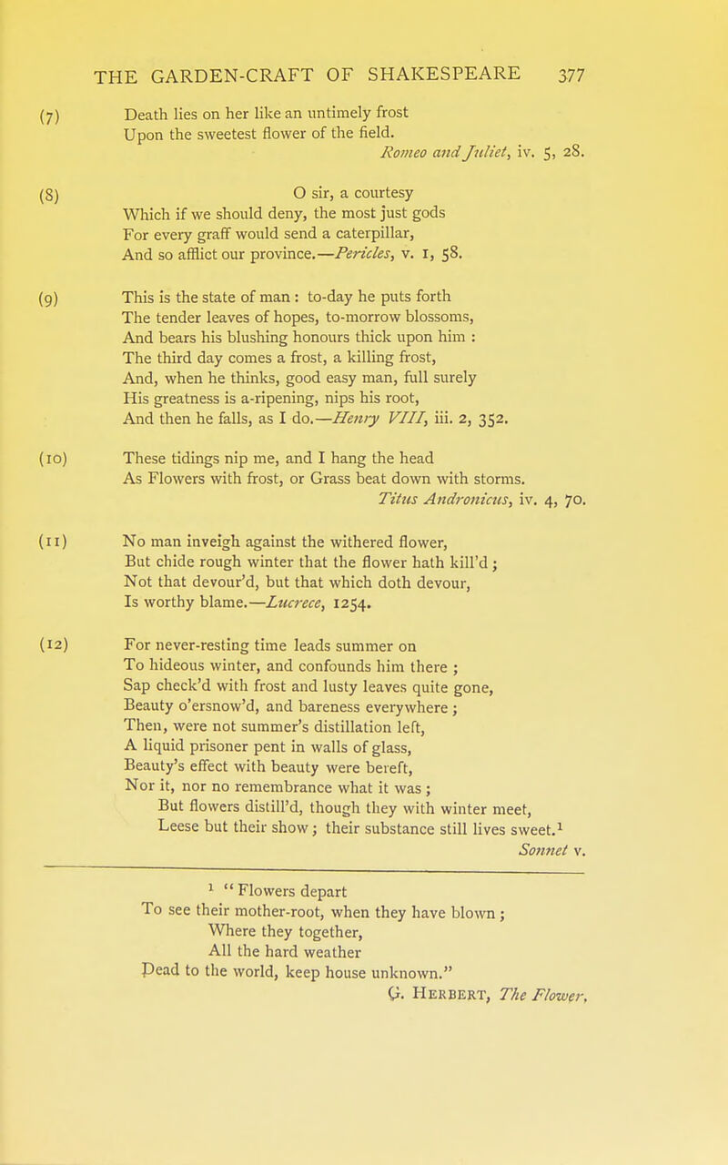 (7) Death lies on her like an untimely frost Upon the sweetest flower of the field. Romeo and Juliet, iv. 5, 28. (8) O sir, a courtesy Which if we should deny, the most just gods For every graff would send a caterpillar. And so afflict our province.—Pericles, v. i, 58. (9) This is the state of man: to-day he puts forth The tender leaves of hopes, to-morrow blossoms. And bears his blushing honours thick upon him : The third day comes a frost, a kiUing frost. And, when he thinks, good easy man, full surely His greatness is a-ripening, nips his root. And then he falls, as I do.—Henry VIII, iii. 2, 352. (10) These tidings nip me, and I hang the head As Flowers with frost, or Grass beat down with storms. Titus Andronictis, iv. 4, 70. (11) No man inveigh against the withered flower. But chide rough winter that the flower hath kill'd; Not that devour'd, but that which doth devour, Is worthy blame.—Lucrece, 1254. (12) For never-resting time leads summer on To hideous winter, and confounds him there ; Sap check'd with frost and lusty leaves quite gone, Beauty o'ersnow'd, and bareness everywhere ; Then, were not summer's distillation left, A liquid prisoner pent in walls of glass, Beauty's effect with beauty were bereft. Nor it, nor no remembrance what it was ; But flowers distill'd, though they with winter meet, Leese but their show; their substance still lives sweet.^ Sonnet v. 1  Flowers depart To see their mother-root, when they have blown ; Where they together. All the hard weather Pead to the world, keep house unknown. G. Herbert, The Flower,