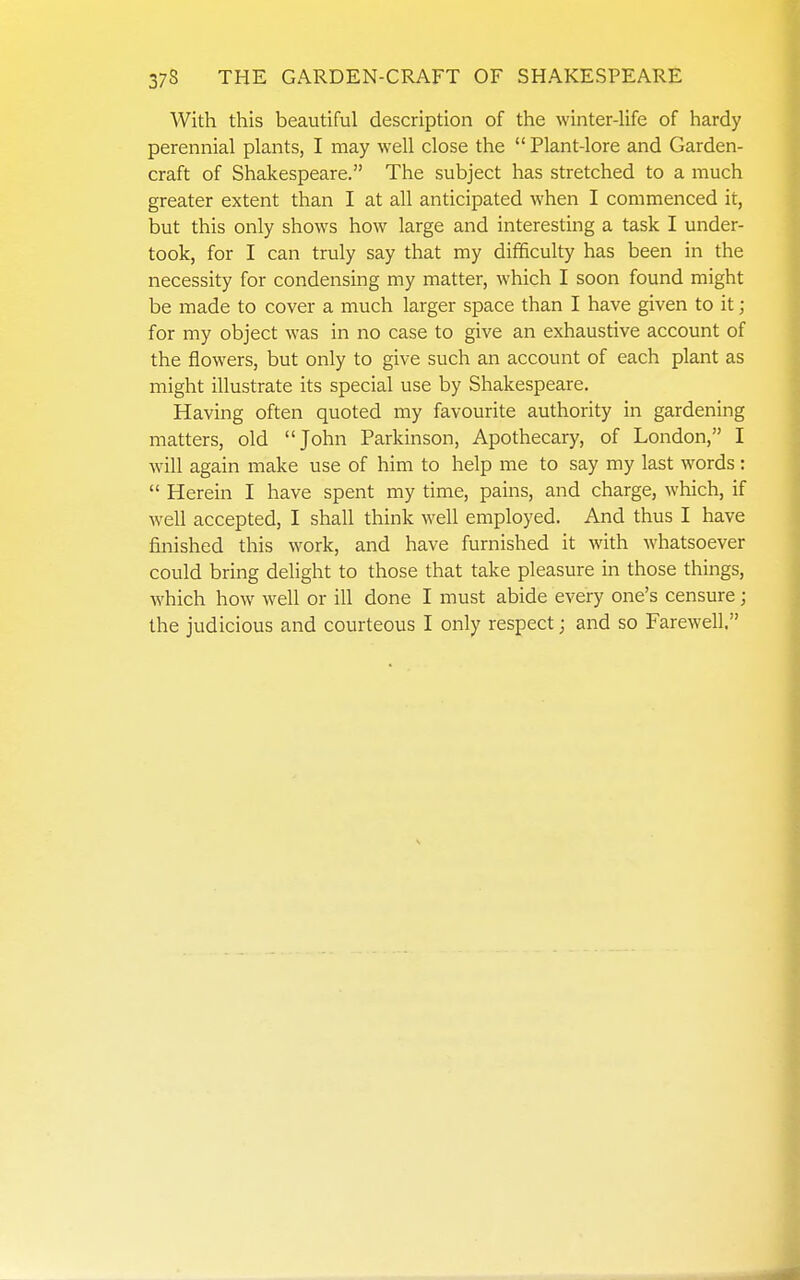 With this beautiful description of the winter-life of hardy perennial plants, I may well close the  Plant-lore and Garden- craft of Shakespeare. The subject has stretched to a much greater extent than I at all anticipated when I commenced it, but this only shows how large and interesting a task I under- took, for I can truly say that my difficulty has been in the necessity for condensing my matter, which I soon found might be made to cover a much larger space than I have given to it; for my object was in no case to give an exhaustive account of the flowers, but only to give such an account of each plant as might illustrate its special use by Shakespeare. Having often quoted my favourite authority in gardening matters, old John Parkinson, Apothecary, of London, I will again make use of him to help me to say my last words:  Herein I have spent my time, pains, and charge, which, if well accepted, I shall think well employed. And thus I have finished this work, and have furnished it with whatsoever could bring delight to those that take pleasure in those things, which how well or ill done I must abide every one's censure; the judicious and courteous I only respect; and so Farewell.