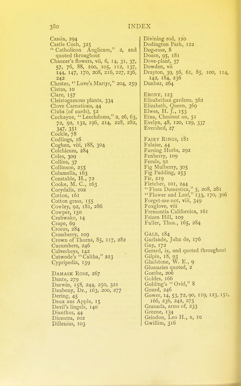 Cassia, 294 Castle Coch, 325  Catholicon Anglicum, 2, and quoted throughout Chaucer's flowers, vii, 6, 14, 31, 37, 57, 76, 88, 100, ICS, 112, 137, 144, 147, 170, 208, 216, 227, 236, 242 Chester,  Love's Martyr, 204, 259 Cistus, 10 Clare, 157 Cleistogamous plants, 334 Clove Carnations, 44 Clubs (of cards), 52 Cockayne,  Leechdoms, 2, 26, 63, 72, 92, 132, 196, 214, 228, 282, 347, 351 Cockle, 78 Codlings, 16 Coghan, viii, 188, 304 Colchicum, 284 Coles, 309 Collins, 37 Collinson, 255 Columella, 163 Constable, H., 72 Cooke, M. C, 163 Corydalis, 102 Cotton, 161 Cotton grass, 155 Cowley, 92, 181, 286 Cowper, 150 Crabwake, 14 Crape, 69 Crocus, 284 Crossberry, 109 Crown of Thorns, 85, 117, 282 Cucumbers, 246 Culverkeys, 142 Cutwode's  Caltha, 223 Cypripedia, 159 Damask Rose, 267 Dante, 279 Darwin, 158, 244, 250, 321 Daubeny, Dr., 163, 200, 277 Dering, 45 Deux ans Apple, 15 Devil's lingels, 140 Dianthus, 44 Dicentra, 102 Dillenius, 103 Divining rod, 120 Dodington Park, 122 Dog-rose, 8 Douce, 95, 181 Dove-plant, 57 Dowden, vii Drayton, 39, 56, 61, 85, 100, 114, 142, 184, 236 Dunbar, 264 Ebony, 123 Elizabethan gardens, 362 Elizabeth, Queen, 369 Elwes, H. J., 153 Etna, Chestnut on, 51 Evelyn, 48, I20, 129, 337 Evershed, 27 Fairy Rings, iSi Falaise, 44 Farsing Herbs, 292 Fenberry, 109 Ferule, 91 Fig Mulberry, 305 Fig Pudding, 253 Fir, 219 Fletcher, loi, 244  Flora Domestica, 5, 208, 281 Flower and Leaf, 133, 170, 306 Forget-me-not, viii, 349 Foxglove, viii Fremontia Californica, 161 Frizen Hill, 109 Fuller, Thos., 165, 284 Gale, 184 Garlande, John de, 176 Gay, 172 Gerard, ix, and quoted throughout Gilpin, 18, 93 Gladstone, W. E., 9 Glossaries quoted, 2 Goethe, 206 Goldes, 166 Golding's Ovid, 8 Gourd, 246 Gower, 14, 53, 72, 9°, 9. 123, 151. 166, 236, 242, 27s Granada, arms of, 233 Greene, 134 Grindon, Leo H., x, 10 Gwillim, 316