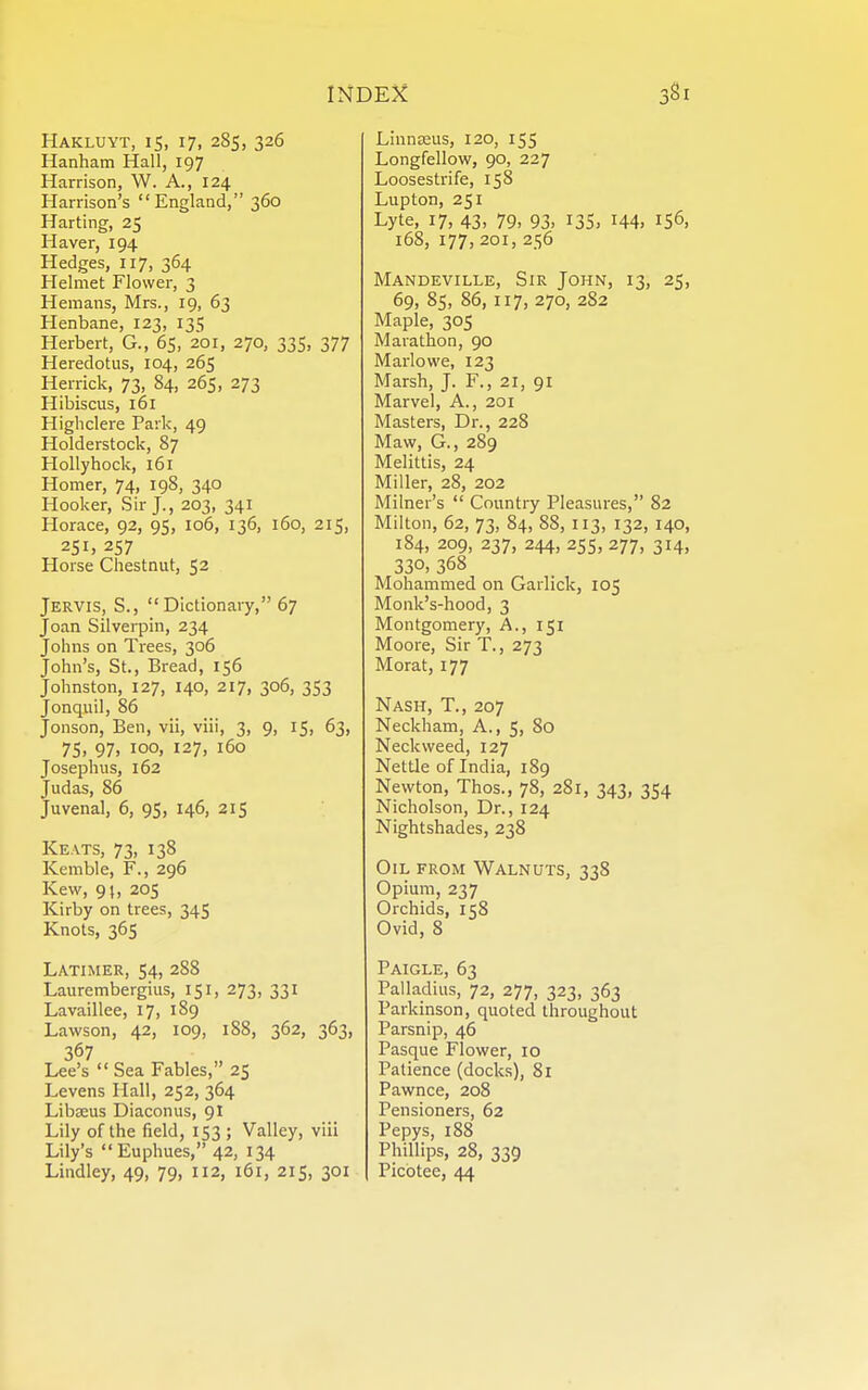 Hakluyt, 15, 17, 285, 326 Hanham Hall, 197 Harrison, W. A., 124 Harrison's England, 360 Harting, 25 Haver, 194 Hedges, 117, 364 Helmet Flower, 3 Hemans, Mrs., 19, 63 Henbane, 123, 135 Herbert, G., 65, 201, 270, 335, 377 Heredotus, 104, 265 Herrick, 73, 84, 265, 273 Hibiscus, 161 Highclere Park, 49 Holderstock, 87 Hollyhock, 161 Homer, 74, 198, 340 Hooker, Sir J., 203, 341 Horace, 92, 95, 106, 136, 160, 215, 251) 257 Horse Chestnut, 52 Jervis, S., Dictionary, 67 Joan Silvei-pin, 234 Johns on Trees, 306 John's, St., Bread, 156 Johnston, 127, 140, 217, 306, 353 Jonquil, 86 Jonson, Ben, vii, viii, 3, 9, 15, 63, 75, 97, 100, 127, 160 Josephus, 162 Judas, 86 Juvenal, 6, 95, 146, 215 Keats, 73, 138 Kemble, F., 296 Kew, 9t, 205 Kirby on trees, 345 Knots, 365 Latimer, 54, 288 Laurembergius, 151, 273, 331 Lavaillee, 17, 189 Lawson, 42, 109, 188, 362, 363, 367 Lee's  Sea Fables, 25 Levens Hall, 252, 364 Libffius Diaconus, 91 Lily of the field, 153 ; Valley, viii Lily's Euphues, 42, 134 Lindley, 49, 79, 112, 161, 215, 301 LinnDsus, 120, 155 Longfellow, 90, 227 Loosestrife, 158 Lupton, 251 Lyte, 17, 43, 79, 93, 135, 144, 156, 168, 177, 201, 256 Mandeville, Sir John, 13, 25, 69, 85, 86, 117, 270, 2S2 Maple, 305 Marathon, 90 Marlowe, 123 Marsh, J. F., 21, 91 Marvel, A., 201 Masters, Dr., 228 Maw, G., 289 Melittis, 24 Miller, 28, 202 Milner's  Country Pleasures, 82 Milton, 62, 73, 84, 88, 113, 132, 140, 184, 209, 237, 244, 255, 277, 314, 330, 368 Mohammed on Garlick, 105 Monk's-hood, 3 Montgomery, A., 151 Moore, Sir T., 273 Morat, 177 Nash, T., 207 Neckham, A., 5, 80 Neckweed, 127 Nettle of India, 189 Newton, Thos., 78, 281, 343, 354 Nicholson, Dr., 124 Nightshades, 238 Oil from Walnuts, 338 Opium, 237 Orchids, 158 Ovid, 8 Paigle, 63 Palladius, 72, 277, 323, 363 Parkinson, quoted throughout Parsnip, 46 Pasque Flower, 10 Patience (docks), 81 Pawnee, 208 Pensioners, 62 Pepys, 188 Phillips, 28, 339 Picotee, 44