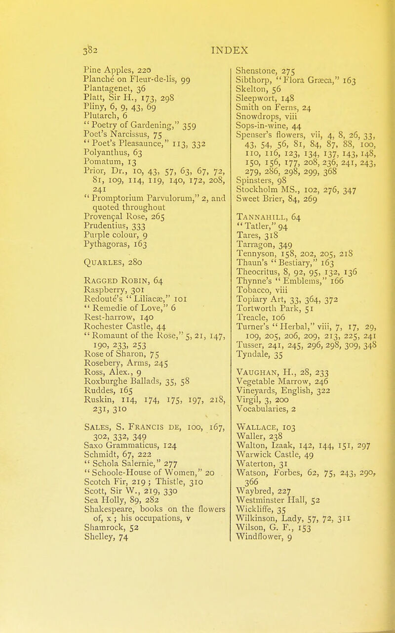 Pine Apples, 220 Planche on Fleur-de-lis, 99 Plantagenet, 36 Piatt, Sir H., 173, 298 Pliny, 6, 9, 43, 69 Plutarch, 6 Poetry of Gardening, 359 Poet's Narcissus, 75  Poet's Pleasaunce, 113, 332 Polyanthus, 63 Pomatum, 13 Prior, Dr., 10, 43, 57, 63, 67, 72, 81, 109, 114, 119, 140, 172, 208, 241  Promptorium Parvulorum, 2, and quoted throughout Provencal Rose, 265 Prudentius, 333 Purple colour, 9 Pythagoras, 163 QUARLES, 280 Ragged Robin, 64 Raspberry, 301 Redoute's  Liliacse, loi  Remedie of Love, 6 Rest-harrow, 140 Rochester Castle, 44  Romaunt of the Rose, 5, 21, 147, 190, 233, 253 Rose of Sharon, 75 Rosebery, Arms, 245 Ross, Alex., 9 Roxburghe Ballads, 35, 58 Ruddes, 165 Ruskin, 114, 174, 17s, 197, 21S, 231, 310 Sales, S. Francis de, 100, 167, 302, 332, 349 Saxo Grammaticus, 124 Schmidt, 67, 222  Schola Salernie, 277  Schoole-House of Women, 20 Scotch Fir, 219; Thistle, 310 Scott, Sir W., 219, 330 Sea Holly, 89, 282 Shakespeare, books on the flowers of, X ; his occupations, v Sliamrock, 52 Shelley, 74 Shenstone, 275 Sibthorp, Flora Grceca, 163 Skelton, 56 Sleepwort, 148 Smith on Ferns, 24 Snowdrops, viii Sops-in-wine, 44 Spenser's flowers, vii, 4, 8, 26, 33, 43, 54, 56, 81, 84, 87, 88, 100, no, u6, 123, 134, 137, 143, 148, 150, 156, 177, 208, 236, 241, 243, 279, 286, 298, 299, 368 Spinsters, 98 Stockholm MS., 102, 276, 347 Sweet Brier, 84, 269 Tannahill, 64 Tatler, 94 Tares, 318 Tarragon, 349 Tennyson, 158, 202, 205, 2lS Thaun's Bestiary, 163 Theocritus, 8, 92, 95, 132, 136 Thynne's  Emblems, 166 Tobacco, viii Topiary Art, 33, 364, 372 Tortworth Park, 51 Treacle, 106 Turner's  Herbal, viii, 7, 17, 29, 109, 205, 206, 209, 213, 225, 241 Tusser, 241, 245, 296, 298, 309, 348 Tyndale, 35 Vaughan, H., 28, 233 Vegetable Marrow, 246 Vineyards, English, 322 Virgil, 3, 200 Vocabularies, 2 Vv ALL ace, 103 Waller, 238 Walton, Izaak, 142, 144, 151, 297 Warwick Castle, 49 Waterton, 31 Watson, Forbes, 62, 75, 243, 290, 366 Waybred, 227 Westminster Hall, 52 WicklifTe, 35 Wilkinson, Lady, 57, 72, 311 Wilson, G. F., 153 Windflower, 9