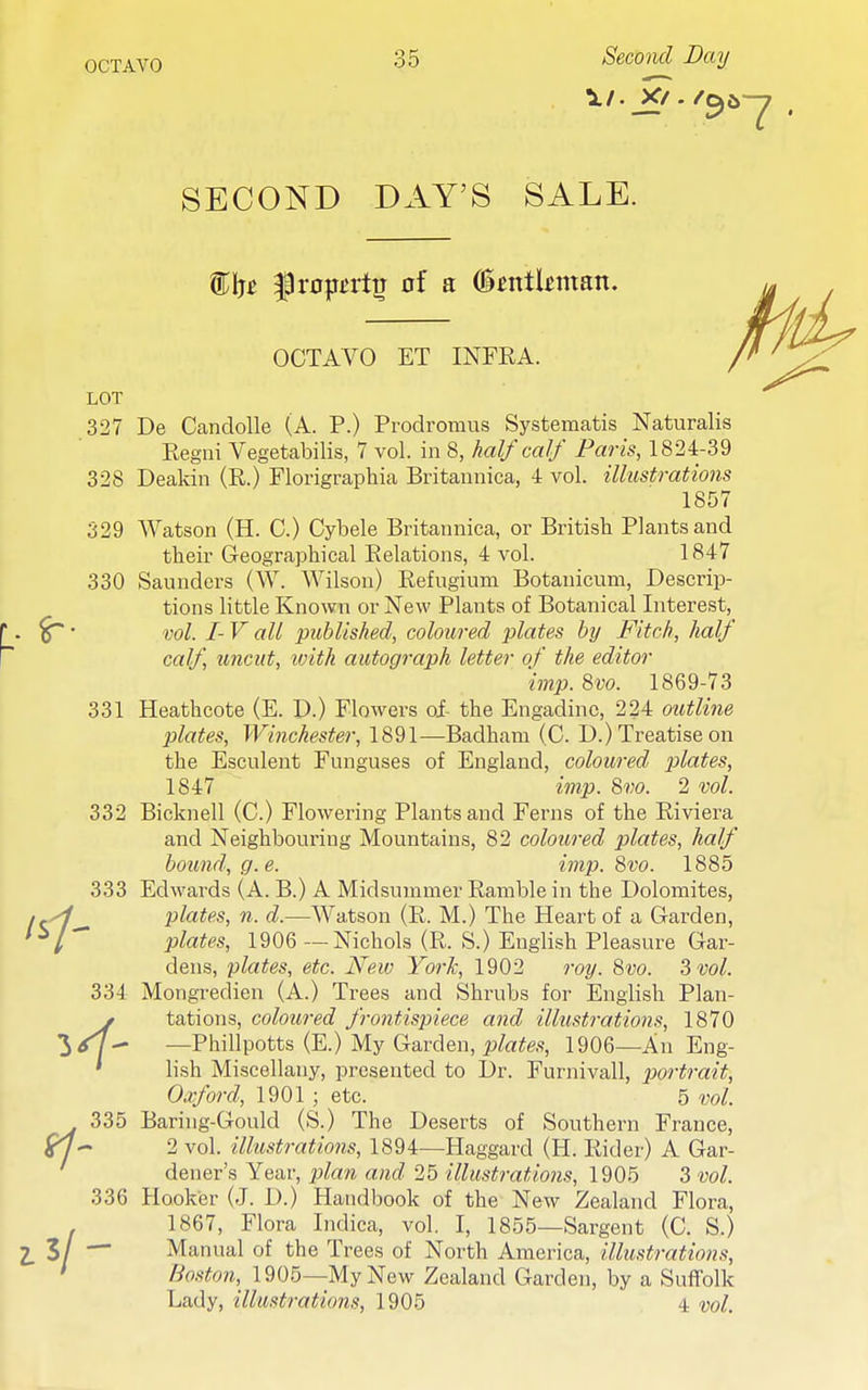 SECOND DAY'S SALE. OCTAVO ET INFRA. LOT 327 De Candolle (A. P.) Prodromus Systematis Naturalis Regni Vegetabilis, 7 vol. in 8, half calf Paris, 1824-39 328 Deakin (R.) Florigraphia Britannica, 4 vol. illustrations 1857 329 Watson (H. C.) Cybele Britannica, or British Plants and their Geographical Relations, 4 vol. 1847 330 Saunders (W. Wilson) Refugium Botanicum, Descrip- tions little Known or New Plants of Botanical Interest, ^' vol. I- V all published, coloured plates by Fitch, half calf, uncut, with autograph letter of the editor 'imp.8vo. 1869-73 331 Heathcote (E. D.) Flowers of the Engadine, 224 outline plates, Winchester, 1891—Badham (C. D.) Treatise on the Esculent Funguses of England, coloured plates, 1847 imp. 8vo. 2 vol. 332 Bicknell (C.) Flowering Plants and Ferns of the Riviera and Neighbouring Mountains, 82 coloured plates, half bound, g.e. imp. 8vo. 1885 333 Edwards (A. B.) A Midsummer Ramble in the Dolomites, .yf plates, n. d.—Watson (R. M.) The Heart of a Garden, ^l plates, 1906 — Nichols (R. S.) English Pleasure Gar- dens, plates, etc. New York, 1902 roy. 8vo. 3 vol. 334 Mongredien (A.) Trees and Shrubs for English Plan- y tations, coloured fro7itispiece and illustrations, 1870 3<r7^ —Phillpotts (E.) My (^-av^qw, plates, 1906—An Eng- ' lish Miscellany, presented to Dr. Furnivall, portrait, Oxford, 1901 ; etc. 5 vol. 335 Baring-Gould (S.) The Deserts of Southern France, ^y- 2 vol. illustratiojis, 1894—Haggard (H. Rider) A Gar- dener's Year, p^ara and 25 illustrations, 1905 3 vol. 336 Hooker (J. D.) Handbook of the New Zealand Flora, 1867, Flora Indica, vol. I, 1855—Sargent (C. S.) 3/ — Manual of the Trees of North America, illustrations, * Boston,^ 1905—My New Zealand Garden, by a Suffolk Lady, illustrations, 1905 4 vol.