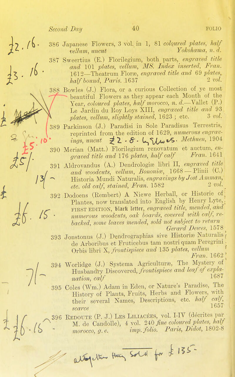 386 Japanese Flowers, 3 vol. in 1, 81 coloured plates, half velhim, uncut Yokohama, n. d. 387 Sweertius (E.) Florilegium, both parts, engraved title and 101 plates, vellum, MS. Index inserted, Fran. 1612—Theatrum Florae, engraved title and 69 plates, half bound, Paris. ,1637 2 vol. 388 Bowles (J.) Flora, or a curious Collection of ye most beautiful Flowers as they appear each Month of the Year, coloured p>lates, half morocco, n. d.—Vallet (P.) Le Jardin du Roy Loys XIII, engraved title and 93 plates, vellum, slightly stained, 1623 ; etc. 3 vol. Parkinson (J.) Paradisi in Sole Paradisus Terrestris, reprinted from the edition of 1629, numerous engrav- ings, uncut ^1-6-' L,*vX/-»^- ^-fetkuen, 1904 390 Merian (Matt.) Florilegium renovatum et auctum, e7i- graved title and 176 plates, half calf Fran. 1641 391 Aldrovandus (A.) Dendrologiis libri II, engraved title [ and ivoodcuts, vellum, Bononiw, 1668 —Plinii (C.) ' > Historia Mundi Naturalis, engravings by Jost Amman, [ etc. old calf, stained, Fran. 1582 2 vol. _ 392 Dodoens (Rembert) A Niewe Herball, or Historic of. Plantes, now translated into English by Henry Lyte,: FIRST EDITION, ilsfft Ifttcr, engraved title, mended, and numerous tvoodciits, oak boards, covered with calf, re- backed, some leaves mended, sold not subject to return Gerard Deives, 1578 ^ 393 Jonstonus (J.) Dendrographias sive Historise Naturalis f de Arboribus et Fruticebus tam nostri quam Peregrini - Orbis libri X, frontispiece and 135 plates, vellum f Fran. 1662 | 394 Worlidge (J.) Systema Agriculturaj, The Mystery of HusbandVy Discovered, frontispiece and leaf of expla- nation, calf 1*^^'^ 395 Coles (Wm.) Adam in Eden, or Nature's Paradise, The History of Plants, Fruits, Herbs and Flowers, with their several Names, Descriptions, etc. half calf scarce ^^^'^ - 396 Redoute (P. J.) Les Liliacees, vol. I-IV (decrites par M. de Candolle), 4 vol. 2i0 fine coloured plates, hafj- morocco, g.e. imp. folio. Paris, Didot, 1802-8
