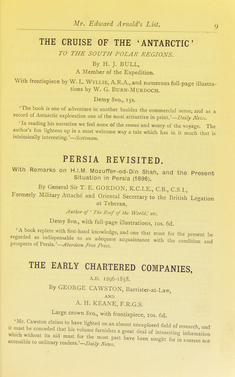 9 THE CRUISE OF THE 'ANTARCTIC TO THE SOUTH POLAR REGIONS. By H. J. BULL, A Member of the Expedition. With frontispiece by W. L. Wyllie, A.R.A., and numerous full-page illustra- tions by W. G. Burn-Murdoch. Demy 8vo., 15s. 'The book is one of adventure in another besides the commercial sense, and as a record of Antarctic exploration one of the most attractive in ^xmt:—Daily News. ' In reading his narrative we feel none of the ennui and worry of the voyage. The author's fun lightens up in a most welcome way a tale which has in it much that is intrinsically interesting.'—Scots7nan. PERSIA REVISITED. With Remarks on H.I.M. Mozuffer-ed-Din Shah, and the Present Situation in Persia (1896). By General Sir T. E. GORDON, K.C.LE., C.B., CS I. Formerly Military Attache and Oriental Secretary to the'British Legation at Teheran, Author of • The Roof of the World,' etc. Demy 8vo., with full-page illustrations, los. 6d. 'A book replete with first-hand knowledge, and one that must for the present be regarded as mdispensable to an adequate acquaintance with the condition and prospects of V&x%i2,.'—Aberdeen Free Press. THE EARLY CHARTERED COMPANIES, A.D. 1296-1858. By GEORGE CAWSTON, Barrister-at-Law, AND A. H. KEANE, F.R.G.S. Large crown 8vo., with frontispiece, los. 6d accessible to ordinary readers.'—Z)az7j/ News. sources not