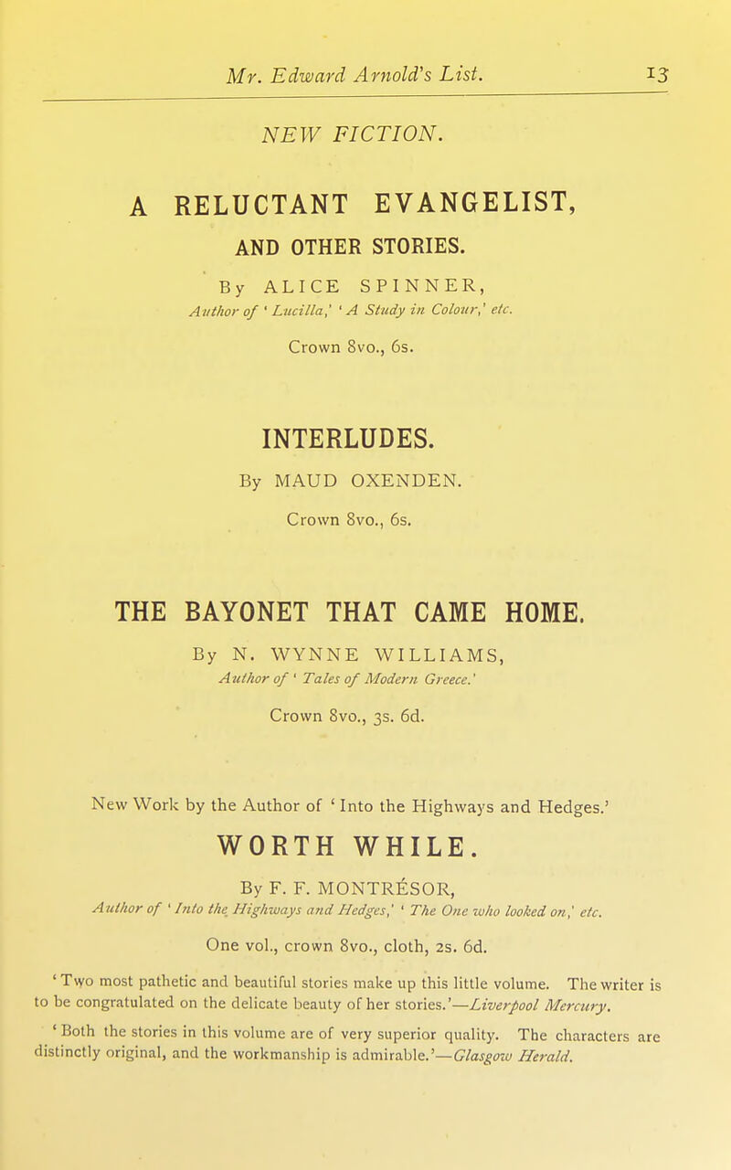 NEW FICTION. A RELUCTANT EVANGELIST, AND OTHER STORIES. By ALICE SPINNER, Author of ' Luci/Ia,' ' A Study in Colour,' etc. Crown 8vo., 6s. INTERLUDES. By MAUD OXENDEN. Crown 8vo., 6s. THE BAYONET THAT CAME HOME. By N. WYNNE WILLIAMS, Author of ' Tales of Modern Greece.' Crown 8vo., 3s. 6d. New Work by the Author of ' Into the Highways and Hedges.' WORTH WHILE. By F. F. MONTRESOR, Author of ' Into the Highways and Hedges,' ' The One w/io looked on,' etc. One vol., crown Bvo., cloth, 2s. 6d. ' Tvvo most pathetic and beautiful stories make up this little volume. The writer is to be congratulated on the delicate beauty of her stoxles.'—Liverpool Mercury. ' Both the stories in this volume are of very superior quality. The characters are distinctly original, and the workmanship is admirable.'—G^/ajgow Herald.