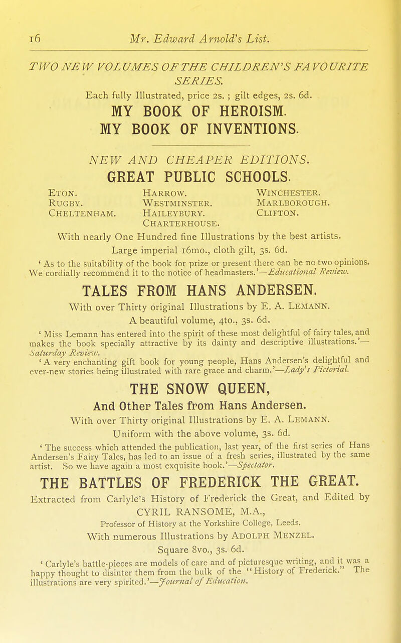 TWO NE W VOL UMES OF THE CHILDREN'S FA VO URITE SERIES. Each fully Illustrated, price 2s. ; gilt edges, 2s. 6d. MY BOOK OF HEROISM. MY BOOK OF INVENTIONS. NEW AND CHEAPER EDITIONS. GREAT PUBLIC SCHOOLS. Eton. Harrow. Winchester. Rugby. Westminster. Marlborough. Cheltenham. Haileybury. Clifton. Charterhouse. With nearly One Hundred fine Illustrations by the best artists. Large imperial i6mo., cloth gilt, 3s. 6d. ' As to the suitability of the book for prize or present there can be no two opinions. We cordially recommend it to the notice of headmasters.'—Edvcational Jieviezu. TALES FROM HANS ANDERSEN. With over Thirty original Illustrations by E. A. Lemann. A beautiful volume, 4to., 3s. 6d. ' Miss Lemann has entered into the spirit of these most delightful of fairy tales, and makes the book specially attractive by its dainty and descriptive illustrations.'— Saturday Revieu:. ' A very enchanting gift book for young people, Hans Andersen's delightful and ever-new stories being illustrated with rare grace and charm.'—Lady's Pictorial. THE SNOW QUEEN, And Other Tales from Hans Andersen. With over Thirty original Illustrations by E. A. Lemann. Uniform with the above volume, 3s. 6d. ' The success which attended the publication, last year, of the first series of Hans Andersen's Faiiy Tales, has led to an issue of a fresh series, illustrated by the same artist. So we have again a most exquisite book.'—Spectator. THE BATTLES OF FREDERICK THE GREAT. Extracted from Carlyle's History of Frederick the Great, and Edited by CYRIL RANSOME, M.A., Professor of History at the Yorkshire College, Leeds. With numerous Illustrations by AdOLPH Menzel. Square 8vo., 3s. 6d. ' Carlyle's battle-pieces are models of care and of picturesque writing, and it was a happy thought to disinter them from the bulk of the  History of Frederick. The illustrations are very %])\t\icA.'—Jounial of Education.