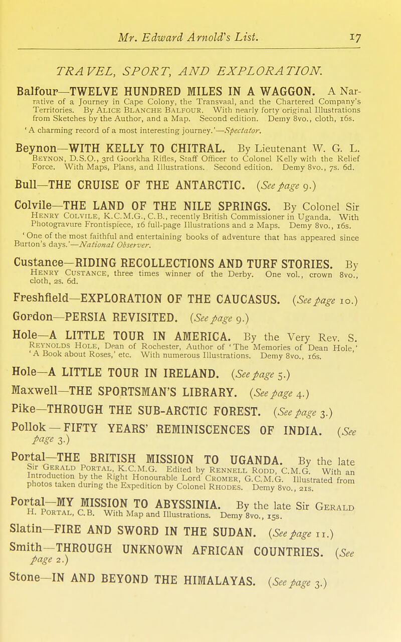 TRAVEL, SPORT, AND EXPLORATION. Balfoup—TWELVE HUNDRED MILES IN A WAGGON. A Nar- rative of a Journey in Cape Colony, the Transvaal, and the Chartered Company's Territories. By Alice Blanche Balfour. With nearly forty original Illustrations from Sketches by the Author, and a Map. Second edition. Demy 8vo., cloth, i6s. 'A charming record of a most interesting journey.'—Spectator. Beynon—WITH KELLY TO CHITRAL. By Lieutenant W. G. L. Beynon, D.S.O., 3rd Goorkha Rifles, Staff Officer to Colonel Kelly with the Relief Force, With Maps, Plans, and Illustrations. Second edition. Demy 8vo., 7s. 6d. Bull—THE CRUISE OF THE ANTARCTIC. {Seepage 9.) Colvlle—THE LAND OF THE NILE SPRINGS. By Colonel Sir Henry Colvile, K.C.M.G., C.B., recently British Commissioner in Uganda. With Photogravure Frontispiece, i6 full-page Illustrations and 2 Maps. Demy 8vo., i6s. ' One of the most faithful and entertaining books of adventure that has appeared since Burton's days.'—Natio?ial Observer. Custance—RIDING RECOLLECTIONS AND TURF STORIES. By Henry Custance, three times winner of the Derby. One vol., crown 8vo., cloth, 2S. 6d. Freshfield—EXPLORATION OF THE CAUCASUS. {Seepage lo.) Gordon—PERSIA REVISITED. {Seepage 9.) Hole—A LITTLE TOUR IN AMERICA. By the Very Rev. S. Reynolds Hole, Dean of Rochester, Author of 'The Memories of Dean Hole, 'A Book about Roses,'etc. With numerous Illustrations. Demy 8vo., i6s. Hole—A LITTLE TOUR IN IRELAND. {Seepage 5.) Maxwell—THE SPORTSMAN'S LIBRARY. {See page 4.) Pike-THROUGH THE SUB-ARCTIC FOREST. {See page 3.) Pollok —FIFTY YEARS' REMINISCENCES OF INDIA. (See page 3.) PoFtal-THE BRITISH MISSION TO UGANDA. By the late Sir Gerald Portal, K.C.M.G. Edited by Rennell Rodd, C.M.G. With an Introduction by the Right Honourable Lord Cromer, G.C.M.G. Illustrated from photos taken during the Expedition by Colonel Rhodes. Demy 8vo., 21s. Portal-MY MISSION TO ABYSSINIA. By the late Sir Gerald H. Portal, C.B. With Map and Illustrations. Demy 8vo., 153. Slatin-FIRE AND SWORD IN THE SUDAN. {Seepage n.) Smith-THROUGH UNKNOWN AFRICAN COUNTRIES. (See page 2.) ^ Stone-IN AND BEYOND THE HIMALAYAS. {Seepage 3.)