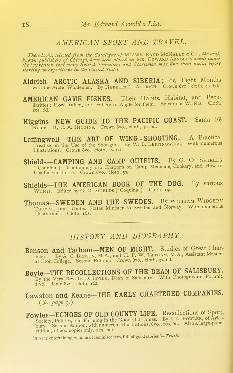 AMERICAN SPORT AND TRAVEL. These books, selected from the Catalogue of MESSRS. RAND McNally & Co., the well- known publishers of Chicago, have been placed in Mr. Edward Arnold's hands undet the impression that many British Travellers and Sportsmen may find them useful before starting on expeditions in the United States. Aldrich—ARCTIC ALASKA AND SIBERIA; or, Eight Months with the Arctic Whalemen. By Herbert L. Aldrich. Crown 8vo., cloth, 4s. 6d. AMERICAN GAME FISHES. Their Habits, Habitat, and Pecu- liarities ; How, When, and Where to Angle for them. By various Writers. Cloth, los. 6d. Higg-ins—NEW GUIDE TO THE PACIFIC COAST. Santa Fe Route. By C. A. Higgins. Crown 8vo., cloth, 4s. 6d. Leffingwell—THE ART OF WING - SHOOTING. A Practical Treatise on the Use of the Shot-gun. By W. B. Leffingweli.. With numerous Illustrations. Crown 8vo., cloth, 4s. 6d. Shields-CAMPING AND CAMP OUTFITS. By G. O. Shields ('Coquina'). Containing also Chapters on Camp Medicine, Cookery, and How to Load a Packhorse. Crown Bvo., cloth, 53. Shields—THE AMERICAN BOOK OF THE DOG. By various Writers. Edited by G. O. Shields (' Coquina '). Cloth, 153. Thomas—SWEDEN AND THE SWEDES. By William Widgery Thomas, Jun., United States Minister to Sweden and Norway. With numerous Illustrations. Cloth, i6s. HISTORY AND BIOGRAPHY. Benson and Tatham—MEN OF MIGHT. Studies of Great Char- acters. By A. C. Benson, M.A., and H. F. W. Tatham, M.A., Assistant Masters at Eton College. Second Edition. Crown Bvo., cloth, 3s. 6d. Boyle—THE RECOLLECTIONS OF THE DEAN OF SALISBURY. By the Very Rev. G. D. Boyle, Dean of Salisbury. With Photogravure Portrait. I vol., demy Bvo., cloth, 16s. Cawston and Keane-THE EARLY CHARTERED COMPANIES. {Seepage 9.) Fowler—ECHOES OF OLD COUNTY LIFE. Recollections of Sport, Society, Politics, and Farming in the Good Old Times. By J K. Fowler of Ayles- bury. Second Edition, with numerous Illustrations. Bvo., los. 6d. Also a large-paper edition, of 200 copies only, 21s. net. 'A very entertaining volume of reminiscences, full of good stories.'—7r«//i.