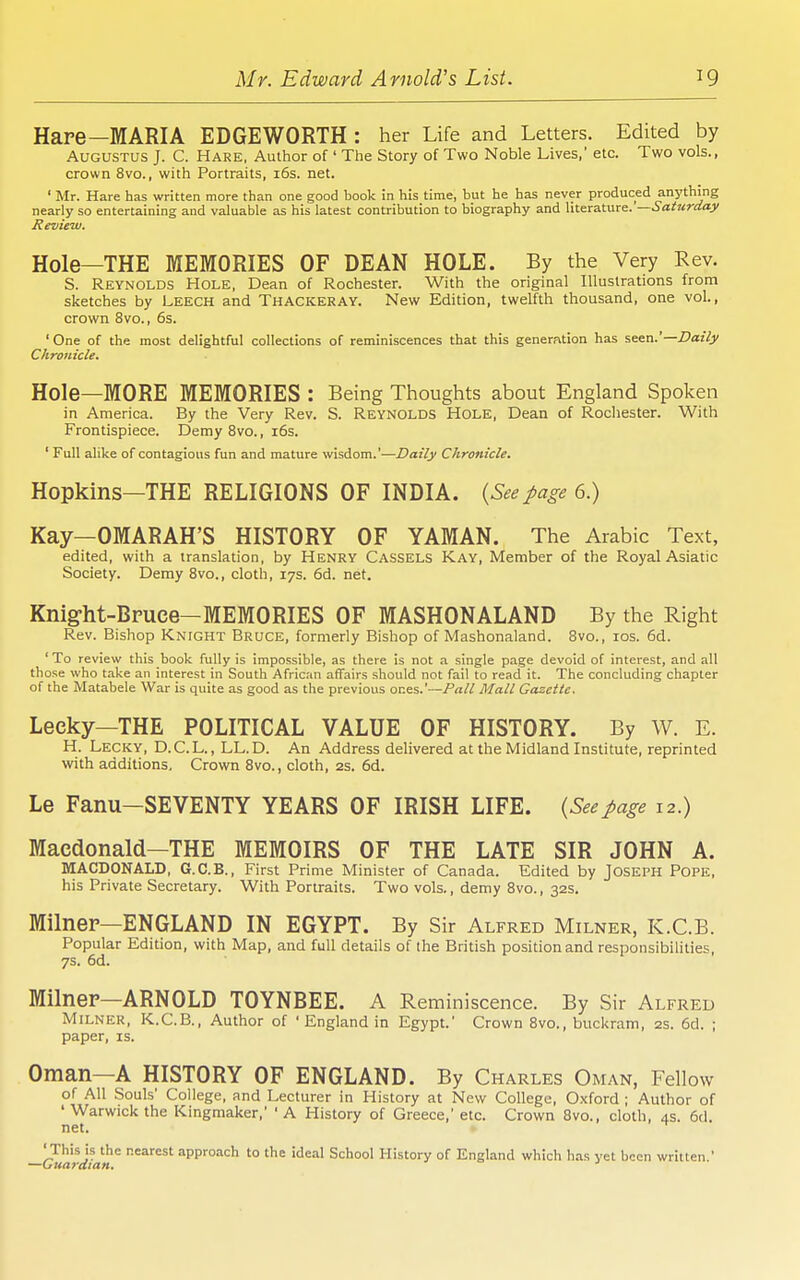 Hare—MARIA EDGEWORTH : her Life and Letters. Edited by Augustus J. C. Hare, Author of ' The Story of Two Noble Lives,' etc. Two vols., crown 8vo., with Portraits, i6s. net. ' Mr. Hare has written more than one good book in his time, but he has never produced anything nearly so entertaining and valuable as his latest contribution to biography and literature. —Saturday Review. Hole—THE MEMORIES OF DEAN HOLE. By the Very Rev. S. Reynolds Hole, Dean of Rochester. With the original Illustrations from sketches by Leech and Thackeray. New Edition, twelfth thousand, one vol., crown 8vo., 6s. ' One of the most delightful collections of reminiscences that this generfxtion has seen.'—iJazib Chronicle. Hole—MORE MEMORIES : Being Thoughts about England Spoken in America. By the Very Rev. S. Reynolds Hole, Dean of Rochester. With Frontispiece. Demy 8vo., i6s. ' Full alike of contagious fun and mature wisdom.'—Daily Chronicle. Hopkins—THE RELIGIONS OF INDIA. {Seepage 6.) Kay—OMARAH'S HISTORY OF YAMAN. The Arabic Text, edited, with a translation, by Henry Cassels Kay, Member of the Royal Asiatic Society. Demy Svo., cloth, 17s. 6d. net. Knight-Bpuce-MEMORIES OF MASHONALAND By the Right Rev. Bishop Knight Bruce, formerly Bishop of Mashonaland. Svo., los. 6d. ' To review this book fully is impossible, as there is not a single page devoid of interest, and all those who take an interest in South Afric.-m affairs should not fail to read it. The concluding chapter of the Matabele War is quite as good as the previous ones.'—Pall Mall Gazette. Leeky—THE POLITICAL VALUE OF HISTORY. By W. E. H. Lecky, D.C.L., LL.D. An Address delivered at the Midland Institute, reprinted with additions. Crown Svo., cloth, 2S. 6d. Le Fanu-SEVENTY YEARS OF IRISH LIFE. {Seepage 12.) Macdonald—THE MEMOIRS OF THE LATE SIR JOHN A. MACDONALD, G.C.B., First Prime Minister of Canada. Edited by Joseph Pope, his Private Secretary. With Portraits. Two vols., demy Svo., 32s. Milnep—ENGLAND IN EGYPT. By Sir Alfred Milner, K.C.B. Popular Edition, with Map, and full details of the British position and responsibilities, 7s. 6d. Milnep—ARNOLD TOYNBEE. A Reminiscence. By Sir Alfred Milner, K.C.B., Author of ' England in Egypt.' Crown Svo., buckram, as. 6d. ; paper, is. Oman—A HISTORY OF ENGLAND. By Charles Oman, Fellow of All Souls' College, and Lecturer in History at New College, Oxford ; Author of 'Warwick the Kingmaker,' 'A History of Greece,' etc. Crown Svo., cloth, 4s. 6d. net. 'This is the nearest approach to the ideal School History of England which h.-is yet been written.'