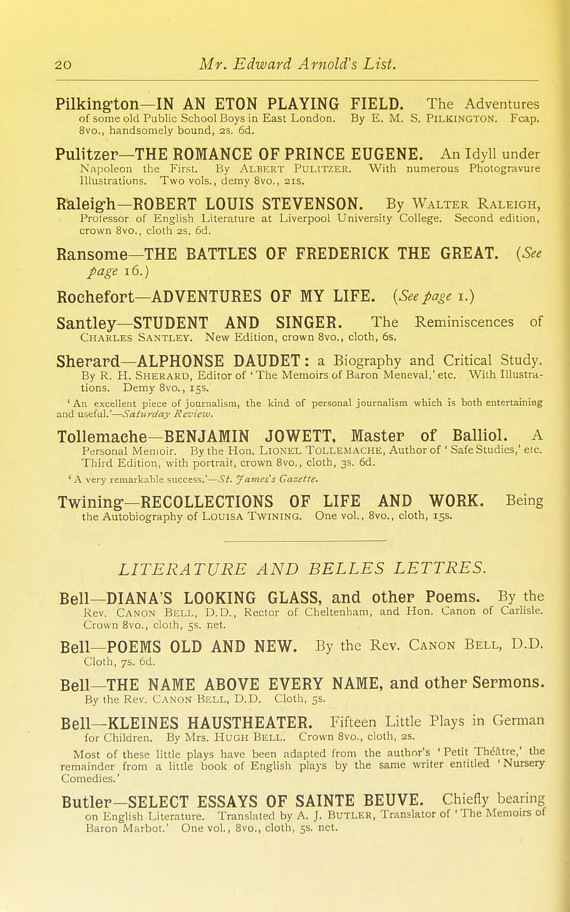 Pilkington—IN AN ETON PLAYING FIELD. The Adventures of some old Public School Boys in East London. By E. M. S. Pilkington. Fcap. 8vo., handsomely bound, 2S. 6d. Pulitzer—THE ROMANCE OF PRINCE EUGENE. An Idyll under Napoleon the First. By Albert Pulitzer. With numerous Photogravure Illustrations. Two vols., demy 8vo., 21s. Raleig-h—ROBERT LOUIS STEVENSON. By Walter Raleigh, Professor of English Literature at Liverpool University College. Second edition, crown 8vo., cloth as. 6d. Ransome—THE BATTLES OF FREDERICK THE GREAT. {See page 16.) Rochefort—ADVENTURES OF MY LIFE. {Seepage i.) Santley—STUDENT AND SINGER. The Reminiscences of Charles Santley. Nevif Edition, crown Bvo., cloth, 6s. Sherard—ALPHONSE DAUDET: a Biography and Critical Study. By R. H. Sherard, Editor of ' The Memoirs of Baron Meneval.' etc. With Illustra- tions. Demy Bvo., 15s. ' An excellent piece of journalism, the kind of personal journalism which is both entertaining and useful.—Saturday Review, Tollemaehe—BENJAMIN JOWETT, Master of Balliol. A Personal Memoir. By the Hon. Lionel Tollemache, Author of ' Safe Studies,' eic. Third Edition, with portrait, crown Bvo., cloth, 3s. 6d. ' A very remarkable success.'—St. James's Gazette. Twining-—RECOLLECTIONS OF LIFE AND WORK. Being the Autobiography of LOUISA Twining. One vol., Bvo., cloth, 15s. LITERATURE AND BELLES LETTRES. Bell—DIANA'S LOOKING GLASS, and other Poems. By the Rev. Canon Bell, D. D., Rector of Cheltenham, and Hon. Canon of Carlisle. Crown Bvo., cloth, 5s. net. Bell—POEMS OLD AND NEW. By the Rev. Canon Bell, D.D. Cloth, 7s. 6d. Bell—THE NAME ABOVE EVERY NAME, and other Sermons. By the Rev. Canon Bell, D.D. Cloth, 5s. Bell—KLEINES HAUSTHEATER. Fifteen Little Plays in German for Children. By Mrs. HUGH Bell. Crown Bvo., cloth, 2s. Most of these little plays have been adapted from the author's ' Petit Theatre,' the remainder from a little book of English plays by the same writer entitled 'Nursery Comedies.' Butler-SELECT ESSAYS OF SAINTE BEUVE. Chiefly bearing on English Literature. Translated by A. J. Butler, Translator of ' The Memoirs of Baron Marbot.' One vol., Bvo., cloth, 5s. net.