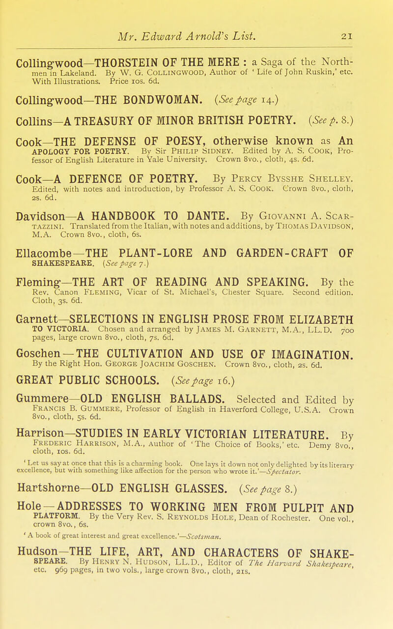 CoUingwood—THORSTEIN OF THE MERE : a Saga of the North- men in Lakeland. By W. G. COLLINGWOOD, Author of ' Life of John Ruskin, etc. With Illustrations. Price los. 6d. ColUng-wood—THE BONDWOMAN. {See page 14.) Collins—A TREASURY OF MINOR BRITISH POETRY. {See p. 8.) Cook—THE DEFENSE OF POESY, otherwise known as An APOLOGY FOR POETRY. By Sir Philip Sidney. Edited by A. S. Cook, Pro- fessor of EngUsh Literature in Yale University. Crown 8vo., cloth, 4s. 6d. Cook—A DEFENCE OF POETRY. By Percy Bysshe Shelley. Edited, with notes and introduction, by Professor A. S. CooK. Crown 8vo., cloth, 25. 6d. Davidson—A HANDBOOK TO DANTE. By Giovanni A. Scar- TAZZiNi. Translated from the Italian, with notes and additions, by Thomas Davidson, M.A. Crown 8vo., cloth, 6s. EUacombe—THE PLANT-LORE AND GARDEN-CRAFT OF SHAKESPEARE. {Seepage 7.) Fleming--THE ART OF READING AND SPEAKING. By the Rev. Canon Fleming, Vicar of St. Michael's, Chester Square. Second edition. Cloth, 3s. 6d. Garnett—SELECTIONS IN ENGLISH PROSE FROM ELIZABETH TO VICTORIA. Chosen and arranged by James M. Garnett, M.A., LL.D. 700 pages, large crown Svo., cloth, 7s. 6d. Gosehen —THE CULTIVATION AND USE OF IMAGINATION. By the Right Hon. George Joachim Goschen. Crown Svo., cloth, 2s. 6d. GREAT PUBLIC SCHOOLS. {Seepage i6.) Gummere—OLD ENGLISH BALLADS. Selected and Edited by Francis B. Gummere, Professor of English in Haverford College, U.S.A. Crown Svo., cloth, 5s. 6d. HaPFison—STUDIES IN EARLY VICTORIAN LITERATURE. By Frederic Harrison, M.A., Author of 'The Choice of Books,' etc. Demy Svo cloth, los. 6d. J •< ' Let us say at once that this is a charming book. One lays it down not only delighted by its literary excellence, but with something like affection for the person who wrote —Spectator. Hartshorne-OLD ENGLISH GLASSES. {See page 8.) Hole —ADDRESSES TO WORKING MEN FROM PULPIT AND PLATFORM. By the Very Rev. S. Reynolds Hole, Dean of Rochester. One vol., crown Svo., 6s. ' A book of great interest and great excellence.'—.Si:ffto«<z«. Hudson-THE LIFE, ART, AND CHARACTERS OF SHAKE- SPEARE. By Henry N. Hudson, LL.D., Editor of The Harvard Shakespeare etc. 969 pages, in two vols., large crown Svo., cloth, 2IS. '