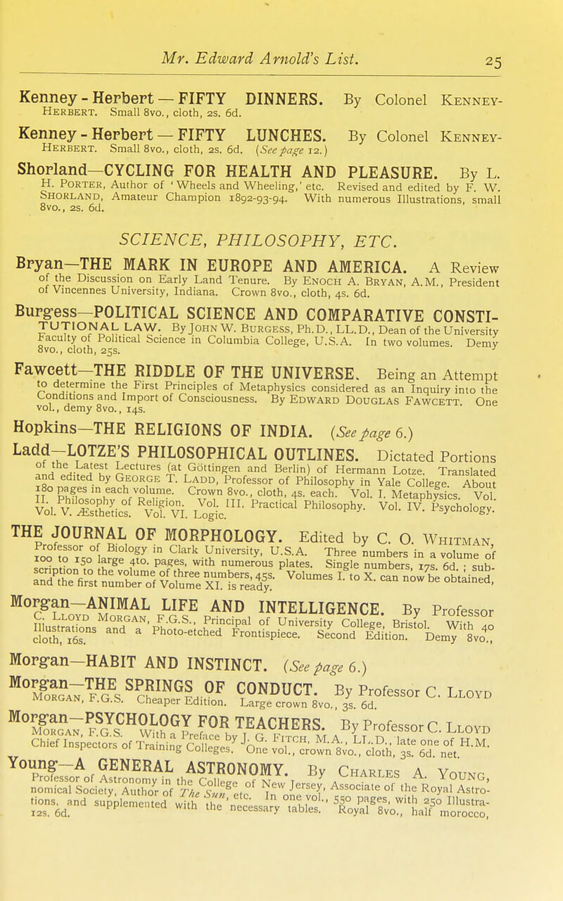 Kenney - Herbert — FIFTY DINNERS. By Colonel Kenney- Herbert. Small 8vo., cloth, 2s. 6d. Kenney - Herbert — FIFTY LUNCHES. By Colonel Kenney- Herbert. Small 8vo., cloth, 2s. 6d. {Secpage 12.) Shorland—CYCLING FOR HEALTH AND PLEASURE. By L. H. Porter, Author of 'Wheels and Wheeling,' etc. Revised and edited by F. W. Shokland, Amateur Champion 1892-93-94. With numerous Illustrations, small 8vo., 2s. 6d. SCIENCE, PHILOSOPHY, ETC. Bryan—THE MARK IN EUROPE AND AMERICA. A Review of the Discussion on Early Land Tenure. By Enoch A. Bryan, A.M., President of Vmcennes University, Indiana. Crown 8vo., cloth, 4s. 6d. Burg-ess—POLITICAL SCIENCE AND COMPARATIVE CONSTI- TUTIONAL LAW. ByJoHNW. Burgess, Ph.D., LL.D., Dean of the University Faculty of Political Science in Columbia College, U.S.A. In two volumes Demv 8vo., cloth, 25s. ■' Fawcett-THE RIDDLE OF THE UNIVERSE. Being an Attempt to determine the First Principles of Metaphysics considered as an Inquiry into the Conditions and Import of Consciousness. By Edward Douglas Fawcett One vol., demy Bvo., 14s. Hopkins-THE RELIGIONS OF INDIA. (Seepage 6.) Ladd-LOTZE'S PHILOSOPHICAL OUTLINES. Dictated Portions ^Ih i^K Gottingen and Berlin) of Hermann Lotze. Translated i8o n.t.f • ^if^'^P °f Philosophy in Yale College About IT Phfin ^^'^h^'™.^- Crown Bvo., cloth, 4s. each. Vol. I. Metaphysics. Vol Vol. v'Selics! ^vJl'VI. L^'oSc.' THE JOURNAL OF MORPHOLOGY. Edited by C. O. Whitman fnn ° ^^^'^ University, U.S.A. Three numbers in a volume of 100 to ISO large 410. pages, with numerous plates. Single numbers 17s 6d snh scr.pt.on to the volume of three numbers, 455. ^Volumes I.^o X can now be obtained' and the first number of Volume XI. is rekdy. oDtained, Morgan-ANIMAL LIFE AND INTELLIGENCE. By Professor C Lloyd Morgan, F.G.S., Principal of University Colk^e Brisfol With  Photo-etched F^rontispiece. SeUdldition''°DemT Svo^ Morg-an-HABIT AND INSTINCT. {See page 6.) ^%^o??a7'9J?s ^??^^^?h °^ CONDUCT. By Professor C. Lloyd morgan, F.G.S. Cheaper Edition. Large crown 8vo., 3s. 6d ■S! fI\™S?;?'^T W teachers. By ProfesscrC. Llovd Young-—A GENERAL ASTRONOMY Bv Chart a v^'..