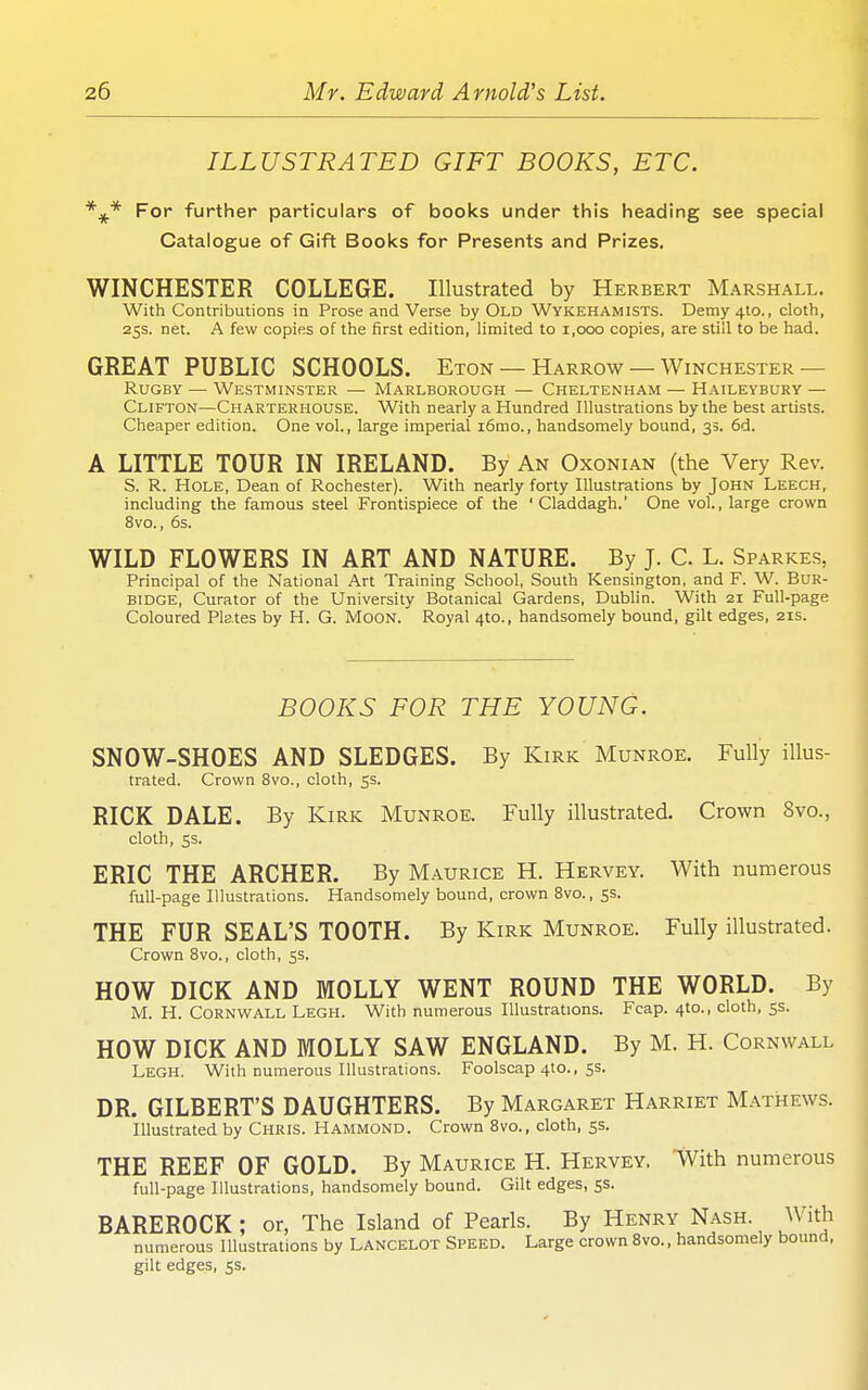 ILLUSTRATED GIFT BOOKS, ETC. For further particulars of books under this heading see special Catalogue of Gift Books for Presents and Prizes. WINCHESTER COLLEGE. Illustrated by Herbert Marshall. With Contributions in Prose and Verse by Old Wykehamists. Demy 410., cloth, 25s. net. A few copies of the first edition, limited to 1,000 copies, are still to be had. GREAT PUBLIC SCHOOLS. Eton — Harrow — Winchester— Rugby — Westminster — Marlborough — Cheltenham — Haileybury — Clifton—Charterhouse. With nearly a Hundred Illustrations by the best artists. Cheaper edition. One vol., large imperial i6mo., handsomely bound, 33. 6d. A LITTLE TOUR IN IRELAND. By An Oxonian (the Very Rev. S. R. Hole, Dean of Rochester). With nearly forty Illustrations by John Leech, including the famous steel Frontispiece of the ' Claddagh.' One vol., large crown 8vo., 6s. WILD FLOWERS IN ART AND NATURE. By J. C. L. Sparkes, Principal of the National Art Training School, South Kensington, and F. W. BuR- BlDGE, Curator of the University Botanical Gardens, Dublin. With 21 Full-page Coloured Pktes by H. G. MooN. Royal 4to., handsomely bound, gilt edges, 21s. BOOKS FOR THE YOUNG. SNOW-SHOES AND SLEDGES. By Kirk Munroe. Fully illus- trated. Crown 8vo., cloth, 5s. RICK DALE. By Kirk Munroe. Fully illustrated. Crown 8vo., cloth, 5s. ERIC THE ARCHER. By Maurice H. Hervey. With numerous full-page Illustrations. Handsomely bound, crown 8vo., 5s. THE FUR SEAL'S TOOTH. By Kirk Munroe. Fully illustrated. Crown Bvo., cloth, 5s. HOW DICK AND MOLLY WENT ROUND THE WORLD. By M. H. Cornwall Legh. With numerous Illustrations. Fcap. 4to., cloth, 5s. HOW DICK AND MOLLY SAW ENGLAND. By M. H. Cornwall Legh. With numerous Illustrations. Foolscap 410., ss. DR. GILBERT'S DAUGHTERS. By Margaret Harriet Mathews. Illustrated by Chris. Hammond. Crown Bvo., cloth, 55. THE REEF OF GOLD. By Maurice H. Hervey, 'With numerous full-page Illustrations, handsomely bound. Gilt edges, 5s. BAREROCK; or, The Island of Pearls. By Henry Nash. With numerous Illustrations by Lancelot Speed. Large crown Bvo., handsomely bound, gilt edges, ss.