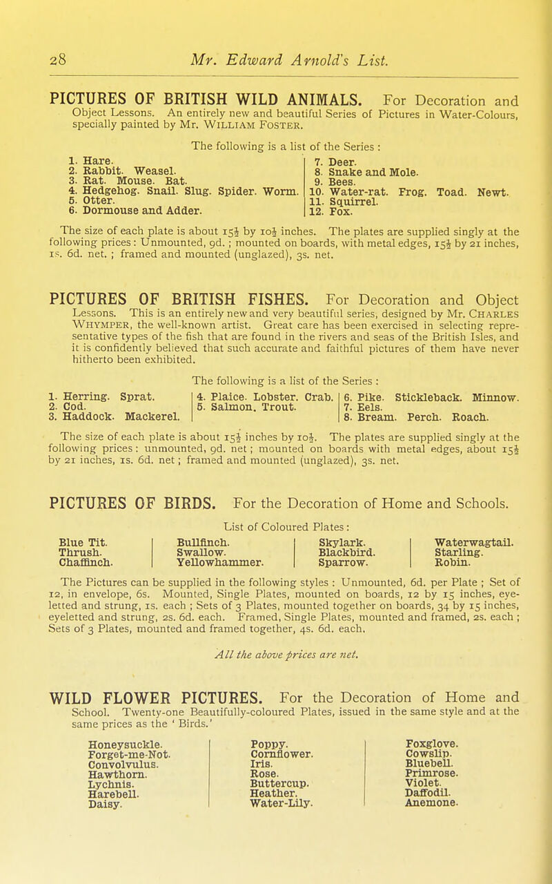 PICTURES OF BRITISH WILD ANIMALS. For Decoration and Object Lessons. An entirely new and beautiful Series of Pictures in Water-Colours, specially painted by Mr. William Foster. The following is a list of the Series : 1. Hare. 2. Rabbit. Weasel. 3. Rat. Mouse. Bat. 4. Hedgehog. Snail. Slug. Spider. Worm. 5. Otter. 6. Dormouse and Adder. 7. Deer. 8. Snake and Mole. 9. Bees. 10. Water-rat. Frog. Toad. 11. Squirrel. 12. Fox. Newt. The size of each plate is about 15J by loj inches. The plates are supplied singly at the following prices: Unmounted, gd. ; mounted on boards, with metal edges, 15^ by 21 inches, IS. 6d. net. ; framed and mounted (unglazed), 3s. net. PICTURES OF BRITISH FISHES. For Decoration and Object Lessons. This is an entirely new and very beautiful series, designed by Mr. Charles Whymper, the well-known artist. Great care has been e.xercised in selecting repre- sentative types of the fish that are found in the rivers and seas of the British Isles, and it is confidently believed that such accurate and faithful pictures of them have never hitherto been exhibited. The following is a list of the Series : 1. Herring. 2. Cod. 3. Haddock. Sprat. Mackerel. 4. Plaice. Lobster. Crab. 5. Salmon. Trout. 6. Pike. Stickleback. Minnow. 7. Eels. 8. Bream. Percli. Roach. The size of each plate is about 15* inches by loj. The plates are supplied singly at the following prices : unmounted, gd. net; mounted on boards with metal edges, about 154 by 21 inches, is. 6d. net; framed and mounted (unglazed), 3s. net. PICTURES OF BIRDS. For the Decoration of Home and Schools. List of Coloured Plates : Blue Tit. Thrush. ChafQnch. Bullfinch. Swallow. Yellowhammer. Skylark. Blackbird. Sparrow. Waterwagtail. Starling. Robin. The Pictures can be supplied in the following styles : Unmounted, 6d. per Plate ; Set of 12, in envelope, 6s. Mounted, Single Plates, mounted on boards, 12 by 15 inches, eye- letted and strung, is. each ; Sets of 3 Plates, mounted together on boards, 34 by 15 inches, eyeletted and strung, 2s. 6d. each. Framed, Single Plates, mounted and framed, 2S. each ; Sets of 3 Plates, mounted and framed together, 4s. 6d. each. y4// tlie above prices are 7iet. WILD FLOWER PICTURES. For the Decoration of Home and School. Twenty-one Beautifully-coloured Plates, issued in the same style and at the same prices as the ' Birds.' Honeysuckle. Forget-me-Not. Convolvulus. Hawthorn. Lychnis. Harebell. Daisy. Poppy. Cornflower. Iris. Rose. Buttercup. Heather. Water-Lily. Foxglove. Cowslip. Bluebell. Primrose. Violet. Daffodil. Anemone.