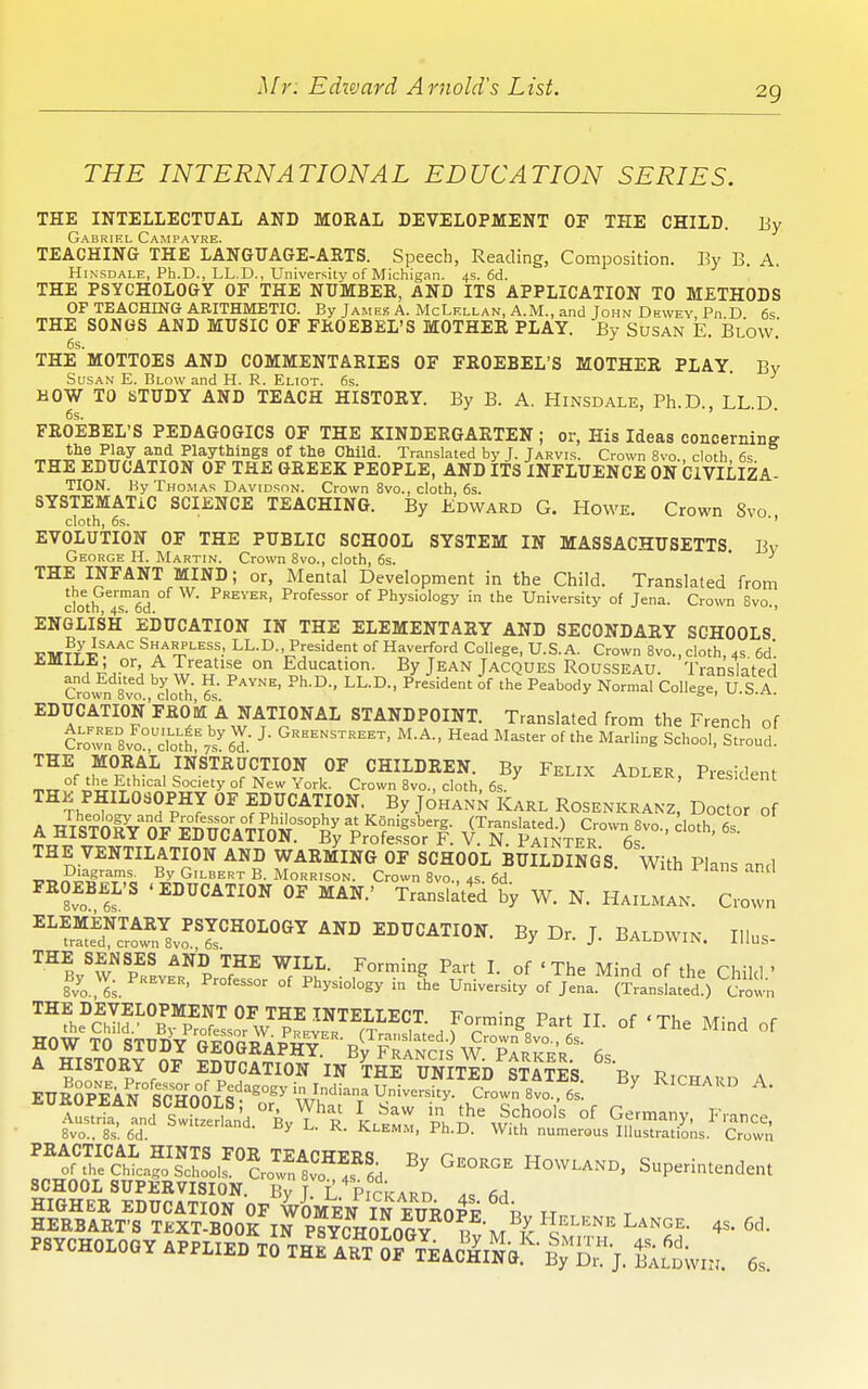 THE INTERNATIONAL EDUCATION SERIES. THE INTELLECTUAL AND MOKAL DEVELOPMENT OF THE CHILD. Ey Gabriel Campayre. TEACHING THE LANGUAGE-ARTS. Speech, Reading, Composition. By B. A, Hinsdale, Ph.D., LL.D., University of Michigan. 4s. 6d. THE PSYCHOLOGY OF THE NUMBEK, AND ITS APPLICATION TO METHODS OF TEACHING ARITHMETIC. By James A. McLellan, A.M., and John Dewey Pn D 6s THE SONGS AND MUSIC OF FROEBEL'S MOTHER PLAY. By Susan E. Blow.' THE MOTTOES AND COMMENTARIES OF FROEBEL'S MOTHER PLAY. By Susan E. Blow and H. R. Eliot. 6s. HOW TO STUDY AND TEACH HISTORY. By B. A. Hinsdale, Ph.D., LL.D. FROEBEL'S PEDAGOGICS OF THE KINDERGARTEN; or. His Ideas concernine- tlie Play and Playthings of the Child. Translated by J. Jarvis. Crown 8vo cloth 6s THE EDUCATION OF THE GREEK PEOPLE, AND ITS INFLUENCE ON CIVILIZA- TION. By Thomas Davidson. Crown 8vo.. cloth, 6s. SYSTEMATIC SCIENCE TEACHING. By Edward G. Howe. Crown 8vo cloth, 6s. ■' EVOLUTION OF THE PUBLIC SCHOOL SYSTEM IN MASSACHUSETTS. Bv George H. Martin. Crown 8vo., cloth, 6s. ' THE INFANT MIND; or, Mental Development in the Child. Translated from cloth Ted °^ ^^^ Pfofessor of Physiology in the University of Jena. Crown Svo., ENGLISH' EDUCATION IN THE ELEMENTARY AND SECONDARY SCHOOLS TTM^/v.'''' LL-D-President of Haverford College, U.S.A. Crown Svo., cloth, 4s 6d. ^ 1^^ °''^ ^ w ^5'xf ° Education. By Jean Jacques Rousseau. Translated Crown 8vo JloTh ^s' °' College, U.S.aI A^^rI^Pf'^^°A^ J^T^?-°^^^ STANDPOINT. Translated from the French of Crown 8vo?,doth%s^^- ^ ^^'A-. Head Master of the Marling School, Stroud. THE MORAL INSTRUCTION OF CHILDREN. By Felix Adler Pre<;iripnt ^„°fJ;l;| Ethical Society of New York. Crown 8vo., cloth, 6s^ ADLER, 1 lesident THE PHILOSOPHY OF EDUCATION. By Johann Karl Rosenkranz, Doctor of A HIST&n/^'^>nrA^^ (Translated.) Crown Svo., cloth 6s „J1^''^^^ 0^ EDUCATION. By Profe.ssor F. V. N. Painter 6s THE VENTILATION AND WARMING OF SCHOOL BUILDINGS. With Plans and Diagrams. By Gilbert B. Morrison. Crown 8vo., 45 6d vv ilh nans anci FROEBEL'S .EDUCATION OF MAN.' Translated'Sy W. N. Hailman. Crown tr^S^SvfT''^^^^^ EDUCATION. By Dr. J. Baldwin. IHus- THE SENSES AND THE WILL. Forming Part I. of 'The Mind of the Child ' By W. Preyer, Professor of Physiology in tlie University of Jena. (TLslated ) CVown ^fhe^Sf^i^'^P^^^^^J^^^^T^I'^ECT. Forming Part II. of 'The Mind of A HISTORY OF EDUCATION IN THE UNITED ST A TFS \ p ^^AS^!nd''sw!!?e5L.°'ByY'^R^ i^.Z 'ph D^M J^,r^>'' 8vo., 8s. 6d. ^ KLEMM, Ph.D. With numerous Illustrations. Crown HEEBAErs TKXT.BOOK m piYCHOLOOT T. « ,^ Hklbkil LiNOE. 4s. 6,1.