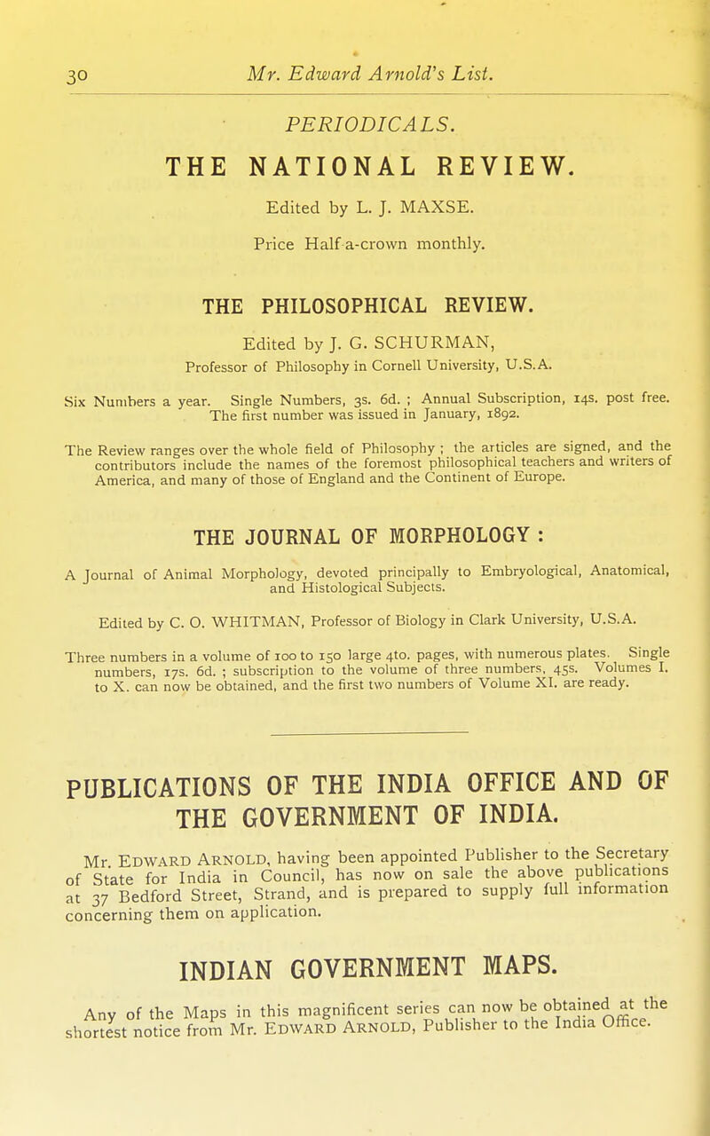 PERIODICALS. THE NATIONAL REVIEW. Edited by L. J. MAXSE. Price Haif a-crown monthly. THE PHILOSOPHICAL REVIEW. Edited by J. G. SCHURMAN, Professor of Philosophy in Cornell University, U.S.A. Six Numbers a year. Single Numbers, 3s. 6d. ; Annual Subscription, 14s. post free. The first number was issued in January, 1892. The Review ranges over the whole field of Philosophy ; the articles are signed, and the contributors include the names of the foremost philosophical teachers and writers of America, and many of those of England and the Continent of Europe. THE JOURNAL OF MORPHOLOGY : A Journal of Animal Morphology, devoted principally to Embryological, Anatomical, and Histological Subjects. Edited by C. O. WHITMAN, Professor of Biology in Clark University, U.S.A. Three numbers in a volume of 100 to 150 large 4to. pages, with numerous plates. Single numbers, 17s. 6d. ; subscription to the volume of three numbers, 45s. Volumes I. to X. can now be obtained, and the first two numbers of Volume XI. are ready. PUBLICATIONS OF THE INDIA OFFICE AND OF THE GOVERNMENT OF INDIA. Mr Edward Arnold, having been appointed Publisher to the Secretary of State for India in Council, has now on sale the above publications at 37 Bedford Street, Strand, and is prepared to supply full information concerning them on application. INDIAN GOVERNMENT MAPS. Any of the Maps in this magnificent series can now be obtained at the shortlst notice from Mr. Edward Arnold, Publisher to the India Office.