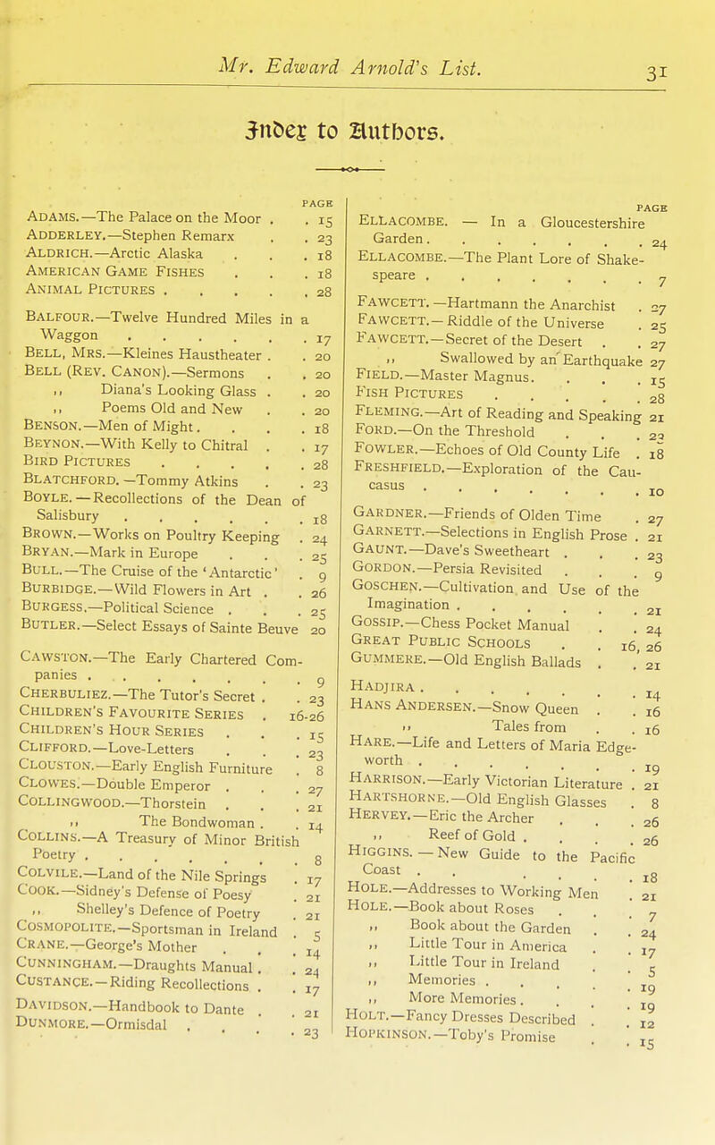 31 JnDej to Hutbors. Adams.—The Palace on the Moor Adderley.—Stephen Remarx Aldrich.—Arctic Alaska American Game Fishes Animal Pictures . PAGE • 15 • 23 . 18 . 18 . 28 Balfour.—Twelve Hundred Miles in a Waggon 17 Bell, Mrs.—Kleines Haustheater . . 20 Bell (Rev. Canon).—Sermons . . 20 ,, Diana's Looking Glass . . 20 Poems Old and New . . 20 Benson.—Men of Might. . . .18 Beynon.—With Kelly to Chitral . . 17 Bird Pictures 28 Blatchford. —Tommy Atkins . . 23 Boyle.—Recollections of the Dean of Salisbury j8 Brown.—Works on Poultry Keeping . 24 Bryan.—Mark in Europe . . .25 Bull.—The Cruise of the'Antarctic' . 9 Burbidge.—Wild Flowers in Art . . 26 Burgess.—Political Science . . .25 Butler.—Select Essays of Sainte Beuve 20 Cawston.—The Early Chartered Com- panies r, Cherbuliez.—The Tutor's Secret Children's Favourite Series Children's Hour Series Clifford.—Love-Letters Clouston.—Early English Furniture '. Clowes.—Double Emperor . Collingwood.—Thorstein . • > The Bondwoman . Collins.—A Treasury of Minor British Poetry Colvile.—Land of the Nile Springs Cook.—Sidney's Defense of Poesy ,, Shelley's Defence of Poetry Cosmopolite.-Sportsman in Ireland Crane.—George's Mother Cunningham.—Draughts Manual CUSTANCE.-Riding Recollections Davidson.—Handbook to Dante Dunmore.—Ormisdal . • 23 16-26 • IS • 23 . 8 • 27 . 21 14 17 21 21 s 14 24 17 27 21 23 9 21 23 Ellacombe. — In a Gloucestershire Garden. . ... . . 24 Ellacombe.—The Plant Lore of Shake- speare y Fav/cett. —Hartmann the Anarchist . 27 Favvcett.-Riddle of the Universe . 25 Fawcett.—Secret of the Desert . .27 Swallowed by an'Earthquake 27 Field.—Master Magnus. . . .15 Fish Pictures 28 Fleming.—Art of Reading and Speaking 21 Ford.—On the Threshold . . .23 Fowler.—Echoes of Old County Life . 18 Freshfield.—Exploration of the Cau- casus Gardner.—Friends of Olden Time Garnett.—Selections in English Prose Gaunt.—Dave's Sweetheart . Gordon.—Persia Revisited Goschen.—Cultivation and Use of the Imagination .... Gossip.—Chess Pocket Manual Great Public Schools Gummere.—Old English Ballads Hadjira Hans Andersen.—Snow Queen i> Tales from Hare.—Life and Letters of Maria Edge- worth Harrison.—Early Victorian Literature ' HARTSHORNE.-Old Enghsh Glasses . Hervey, —Eric the Archer Reef of Gold . HiGGiNS.-New Guide to the Pacific Coast . Hole.—Addresses to Working Men '. Hole.—Book about Roses ,, Book about the Garden ,, Little Tour in America ,, Little Tour in Ireland ,, Memories . . , ' ,, More Memories... Holt.—Fancy Dresses Described HoPKiNSON.—Toby's Promise '. . 24 16, 26 . 21 14 16 16 19 21 8 26 26 18 21 7 24 17 S 19 19 12 IS