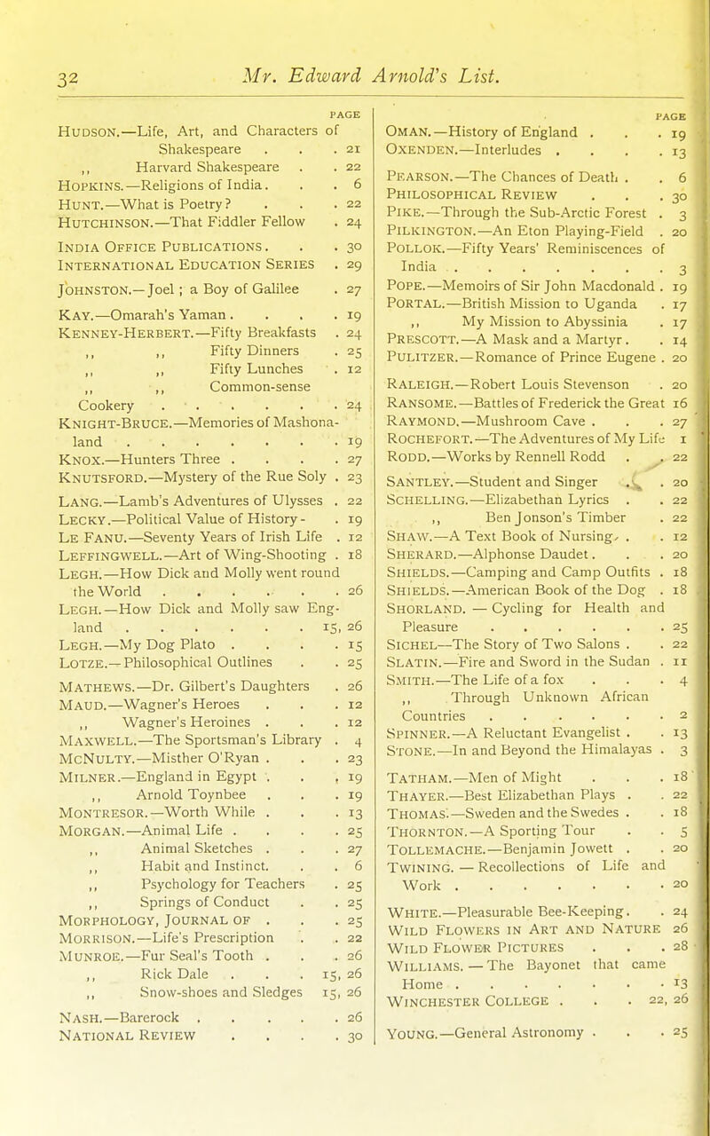 PAGE Hudson.—Life, Art, and Characters of Shakespeare . . .21 ,, Harvard Shakespeare . . 22 Hopkins.—Religions of India. . . 6 Hunt.—What is Poetry ? . . .22 Hutchinson.—That Fiddler Fellow . 24 India Office Publications. . . 30 International Education Series . 29 Johnston.— Joel; a Boy of Galilee . 27 Kay.—Omarah's Yaman . . . . ig Kenney-Herbert.—Fifty Breakfasts . 24 ,, Fifty Dinners . 25 ,, ,, Fifty Lunches . 12 ,, Common-sense Cookery . ■ . . . . .24 Knight-Bruce.—Memories of Mashona- land 19 Knox.—Hunters Three . . . .27 Knutsford.—Mystery of the Rue Soly . 23 Lang.—Lamb's Adventures of Ulysses . 22 Lecky.—Political Value of History- . 19 Le Fanu.—Seventy Years of Irish Life . 12 Leffingwell.—Art of Wing-Shooting . 18 Legh.—How Dick and Molly went round the World . . . . . .26 Legh.—How Dick and Molly saw Eng- land IS. 26 Legh.—My Dog Plato . . . .15 Lotze.— Philosophical Outlines . . 25 Mathews.—Dr. Gilbert's Daughters . 26 Maud.—Wagner's Heroes . . .12 ,, Wagner's Heroines . . .12 Maxwell.—The Sportsman's Library . 4 McNulty.—Misther O'Ryan . . .23 MiLNER.—England in Egypt . . ,19 ,, Arnold Toynbee . . .19 Montresor.—Worth While . . .13 Morgan.—Animal Life . . . .25 ,, Animal Sketches . . .27 ,, Habit and Instinct. , . 6 ,, Psychology for Teachers . 25 ,, Springs of Conduct . . 25 Morphology, Journal of . . .25 Morrison.—Life's Prescription . . 22 Munroe.—Fur Seal's Tooth . . .26 ,, Rick Dale . . ■ 15. 26 ,, Snow-shoes and Sledges 15, 26 Nash.—Barerock 26 National Review . , . .30 PAGE Oman. —History of England . . .19 OxENDEN.—Interludes . . . .13 Pearson.—The Chances of Death . . 6 Philosophical Review . . .30 Pike.—Through the Sub-Arctic Forest . 3 Pilkington.—An Eton Playing-Field . 20 PoLLOK.—Fifty Years' Reminiscences of India . . . . . . .3 Pope.—Memoirs of Sir John Macdonald . 19 Portal.—British Mission to Uganda . 17 ,, My Mission to Abyssinia . 17 Prescott.—A Mask and a Martyr. . 14 Pulitzer.—Romance of Prince Eugene . 20 Raleigh. — Robert Louis Stevenson . 20 Ransome.—Battles of Frederick the Great 16 Raymond.—Mushroom Cave . . .27 Rochefort.—The Adventures of My Lif^; i RODD.—Works by Rennell Rodd . . 22 Santley.—Student and Singer .20 Schelling.—Elizabethan Lyrics . . 22 ,, Ben Jonson's Timber . 22 Shaw.—A Te.xt Book of Nursings . . 12 Sherard.—Alphonse Daudet. . . 20 Shields.—Camping and Camp Outfits . 18 Shields.—American Book of the Dog . 18 Shorland. — Cycling for Health and Pleasure 25 Sichel—The Story of Two Salons . . 22 Slatin.—Fire and Sword in the Sudan . 11 Smith.—The Life of a fox . . .4 ,, Through Unknown African Countries . . .... 2 Spinner.—A Reluctant Evangelist . . 13 Stone.—In and Beyond the Himalayas . 3 Tatham.—Men of Might . . .18 Thayer.—Best Elizabethan Plays . . 22 Thomas'.—Sweden and the Swedes . . 18 Thornton.—A Sporting Tour . . 5 Tollemache.—Benjamin Jowett . . 20 Twining. — Recollections of Life and Work 20 White.—Pleasurable Bee-Keeping. . 24 Wild Flowers in Art and Nature 26 Wild Flower Pictures . . .28 Williams. — The Bayonet that came Home 13 Winchester College . . .22, 26 Young.—General Astronomy . . .25