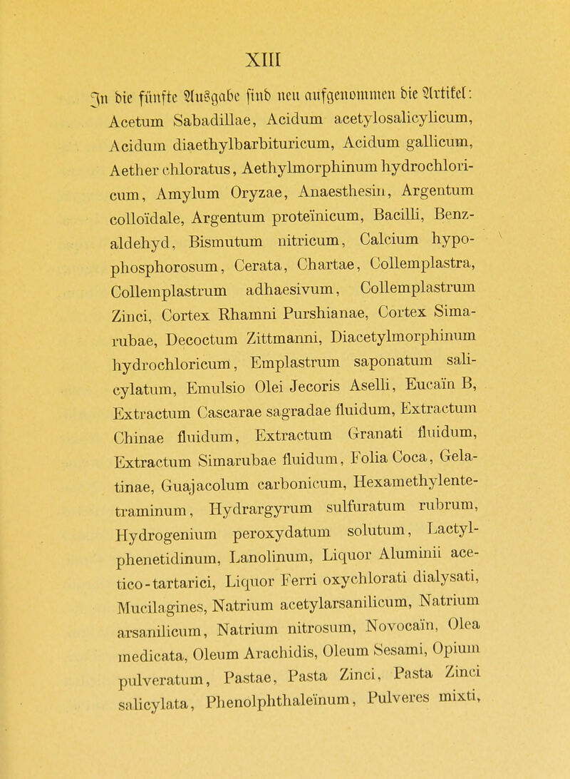 bie fünfte 5(ii§gabc finb neu anfgenommen btc5lrtifel: Acetum Sabadillae, Acidiun acetylosalicylicum, Acidum diaethylbarbituricum, Acidum gallicum, Aether cbloratus, Aethylmorphinum hydrocblori- ciim, Amylum Oryzae, Anaesthesin, Argentum colloidale, Argentum prote'inicum, Bacilli, Benz- aldehyd, Bismutum nitricum, Calcium hypo- phosphorosum, Cerata, Chartae, Collemplastra, CoUemplastmm adhaesivum, Collemplastrum Zinci, Cortex Rhamni Purshianae, Cortex Sima- rubae, Decoctum Zittmanni, Diacetylmor]3hinum hydrochloricum, Emplastrum saponatum saU- cylatum, Emulsio Olei Jecoris AseUi, Eucain B, Extractum Cascarae sagradae fluidum, Extractum Chinae fluidum, Extractum Granati fluidum, Extractum Simarubae fluidum, FoliaCoca, Gela- tinae, Guajacolum carbonicum, Hexamethylente- traminum, Hydrargyrum sulfuratum rubrum, Hydrogenium peroxydatum solutum, Lactyl- phenetidinum, Lanolinum, Liquor Aluminii ace- tico-tartarici, Liquor Ferri oxychlorati dialysati, Mucilagines, Natrium acetylarsanilicum, Natrium arsanüicum, Natrium nitrosum, Novocain, Olea medicata, Oleum Arachidis, Oleum Sesami, Opium pulveratum, Pastae, Pasta Zinci, Pasta Zinci salicylata, Phenolphthaleinum, Pulveres mixti.