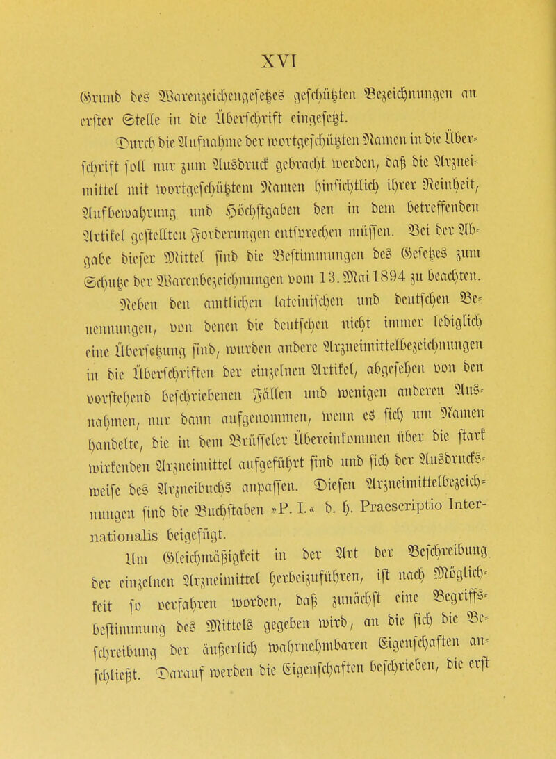 (sh'imb beä 2Öaveujei*ciu-\cfe|e§ ge[c()üMcu SScjcic^mnuien an cvftcr eteüe in bie llbev[d)rift cini]c[e|t. T^\xx(h bie 5(ufna^me hn lVDrtge[cI)ü|ten 5iamcu in bie llbev« [d)vitt foll nur jum SluSbrucf gekad)! iverben, ba^ bie Slrsnei= mittel mit n)Drtne[d)ü^tem 5^amen f)in[ic^tlic^ i(}rer 9\ein[)eit, ^lufbema^tung nnb $Dd}jl9abcn ben in bem betrcffenben 5lrtifel gel'telltcn S-Dibevungen cnt[pved)en mnjTen. 33ei ber Slb' gäbe biefev mttd [inb bie 53eftininnnu3en be§ CS)efcije§ imn ©d}u^c bcv 2S!!arenbefieid)nnngen Dom lB.?0^ail894 ^n bead)ten. 5^eben ben anitlid)en latctni[d)en nnb bent[d)en 53e= nennnngcn, mi benen bie bent[d)en nid)t iminev (ebiglid) eine Übev[c|nng [inb, lunrben anbete 5lt5neimittetbescid)nunocn in bie Hber[d)viften ber einzelnen ^Irtifel, abc3efe[)en m\ ben \.>orftcf}enb bc[d)riebenen %aikn nnb menigen anberen 5.(ug= na()nien/ nnr bann aufgenommen/ n>emi eö fid) um ^Tarnen ()anbclte, bie in bem T^ximkx Übereinfommen über bie pxt nürfenben m-,^neimittct aufgeführt finb nnb fic^ ber 5tu§brnd-§^ treife be§ 5lr^neibnd)3 anpaffen. ^k\tn 3lrsneimittelbe5eid)= nungen finb bie 33nd}j^aben .P. L« b. h- Praescriptio Inter- nationalis beigefügt. Ilm ®leid)mäBigfcit in ber Slrt ber 53c[d)reibnng ber einzelnen ^Irjneimittet t)crbcijuführen, nac^ ?9]0glid)= feit fo »erfahren njorben, ba^ snnäd)ft eine Scgrim- bcj^immung be§ miM^ gegeben mirb, an bie fic^ bie ^Be= fd)reibung ber änf3erlich n)at)rnel)mbaren (^igenfd)aften an^ fd)lief3t ' darauf imrben bie (iigenfd^aften befcl^rieben, bie erjl