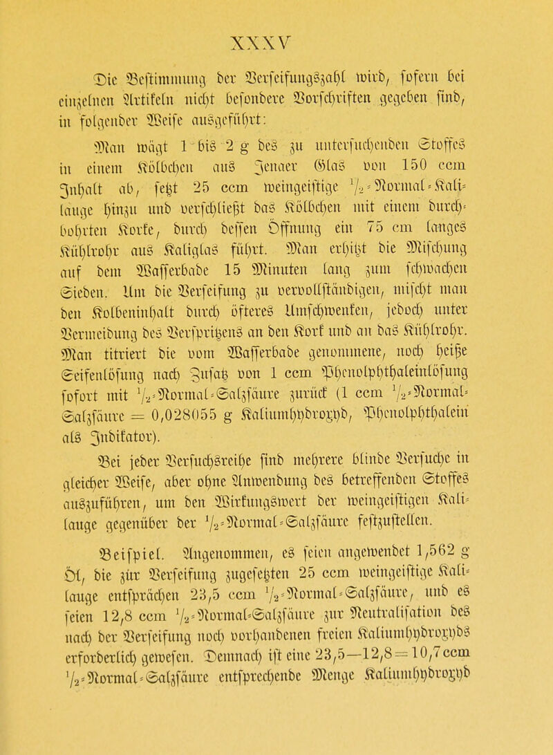 <Dic 33eftimmiiuoi bcr S3evfeifiuu3§S^it)[ iüivb, foferii bei ciii^^elneu 5lvtife[u nid)t 6e[onbere 23ot[d)viften gegeben [inb, in folgenbev 2öei[e au§v]efüf}rt: 'yilan lüägt r6i§ 2 gbeä 511 uutev[nd)euben 6tüfte§ in einem ^'Dlbd)en au§ Jenaer ®la§ mi 150 ccm 3n^alt ab, [e^t 25 ccm n)eim3eiftige 72'57orma('^a(t= (auge ^injn unb üerfd)(ie^t baö Sl'D(bd)en mit einem burd)= bot)vten Stüik, bnvd) beffen Öffnumj ein 75 cm tangeä il^ü[}[rof)i- au§ miQla^ füf}rt. 5Dlan er(}iljt bie mi[d)ung anf bem 2ßa[[ei*babe 15 Spinnten lang jnm fd)n)ad)en ©ieben. Um bie 33evfeifnng DerüDaftänbigen, mild)t man ben ^olbeninbatt burd} öftere^ Umfc^menfen, jebod) nnter 33ermcibung be^o 5Bei-|>i%n§ an ben ^orf nnb an baö ^ü()(rD^r. ü)kn titriert bie üom SöafTerbabe genommene, noc^ ^eijse eeifen(ö[nnc3 nad) gnfa^ üon 1 ccm ^:pbimDlpbt^ale{ntD[ung fofort mit V,-5^Drmat=6at5[änre ^urüd (1 ccm 'j.,'^ovmab eafsfänrc = 0,028055 g ^a[inm^t)brDj:l)b, ^pf}enDtpr}tI}a(cin al§ 3nbifatDr). 55ei ieber 33erfnc^§rei^e [inb me[)rere btinbc a^erfud^e in gteic^er Sßeife, aber o^ne ^Im^enbung be§ betreffenben @toffe§ an§jufü^ren, um ben 2ßirfuug§mert ber toeingeiltigen <ft'ali= (auge gegenüber ber V2=5^Drma( = ©al5fäure felT:jnjteiren. S3eifpiet. eingenommen, eä feien angemenbet 1,562 g Öi, bie liix Serfeifung sugefel^ten 25 ccm loeingeijlige ^ati* tauge mt\pxäd)tn 2B,5 ccm VV5)^Drma[=©atpure, nnb e§ feien 12,8 ccm V.,=5iorma[=eat5fäuve jnr 9tentraüfation beS nad) ba- Serfeifung nod) üorl)anbenen freien ^t\iliuml)^broj:i)b§ erforbertid) gemefen. ^emnad) ift eine 23,5—12,8 = 10,7ccm 72'9lDrma[ = 8atpure entfprec^enbe ÜJlenge italiund)ijbro5t)b
