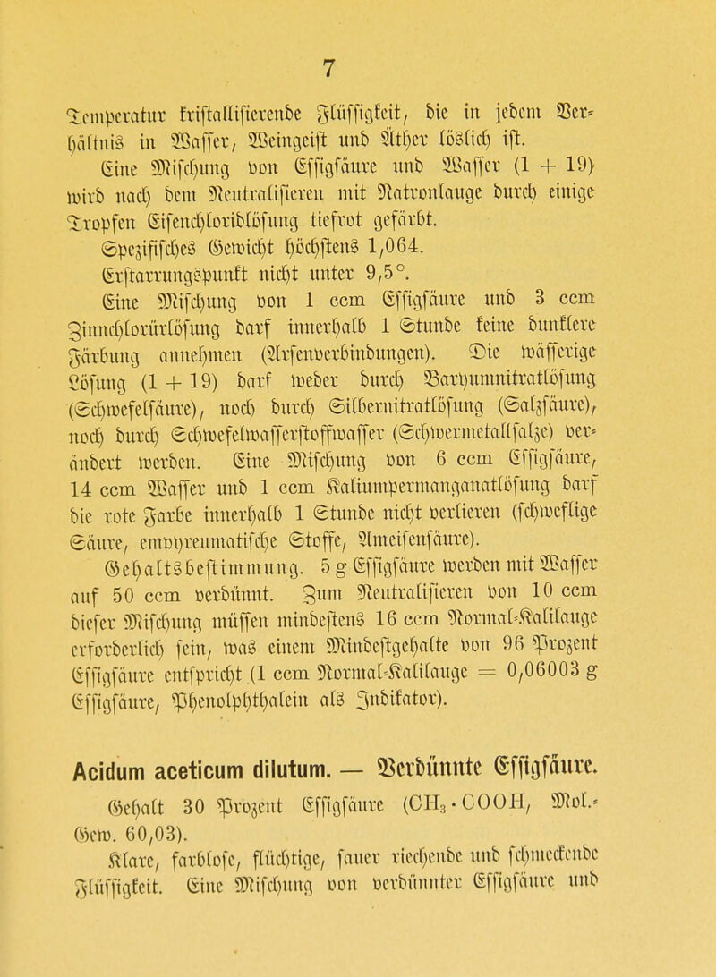 Temperatur friftcilliftcrenbe f^tüffiöfcit, bie in jebem 23er- (}ä[tui§ in 3BalTer, Sßeingeifi: unb 9it()er iDälic^ ift. eine 9)^i[cr)ung Don (Effiofäurc nnb 2ßaffer (1 + 19) tt)irb nad) beut 5^eutra[i[ieren mit 5uitron[auge burd) einige <5:rDpfen (Eifenct)(oriblDfung tiefrot gefärbt. ©pe5ififd)e3 toic^t r)Dd)ften§ 1,064. (Erftarrung^punft nid}t unter 9,5°. eine 9Jlifd}ung mx 1 ccm (Sffigfäure unb 3 ccm ginnd)[Drür(Dfung barf innerhalb 1 ©tunbe feine bunflcre gdrbung anner)men (5lrfent>erbinbungen). ^)ie njöffcrige eöfung (1 + 19) barf iDeber burd) Sarl)uninitratlDfung (ec^mefelfäure), nod) burc^ ©itbernitrattofung (©atjfäure); noc^ burci) ed}n)efeÜDalTcrftoffmaffer (ed)n)ermetaafal5e.) üer* änbert werben. (Eine 93lifd)ung Don 6 ccm (Effigfäure, 14 ccm 2ßaffer unb 1 ccm ^aliunipermanganatlöfung barf bie rote garbe inner[)a(b 1 etunbe nid)t verlieren (fd)n3efage eäure, empt)reumatifd)e 6toffe, 5lmeifenfäure). ®er)attgbejltmniung. 5 g (Effigfäure iDerbenmit 3Baffcr auf 50 ccm üerbünnt. 3um 9leutraUfieren mx 10 ccm biefer i)3^tfd)ung müffen minbeften§ 16 ccm ?^lorma[=^a[i[auge erforberUd) fein, m§> einem g}iinbe|!ge[}a[tc öon 96 ^rojent (Effigfäure entfprid)t (1 ccm ^lorma^^atifauge = 0,06003 g (Effigfäure, ^t)enD(p()t()a[ein al§ ^nbifator). Acidum aceticum dilutum. — 53crbünnte (Effiofaiire. %^^)ait 30 ^rojent (Effigfäure (CH3.COOH, mi- ®em. 60,03). Atare, farbfofe, f[üd)tige, fauer ried)enbe unb fd}nu'dcnbe ^^(üffigfeit. (Eine ?D^ifd)ung mx üerbünnter (Effigfäure unb