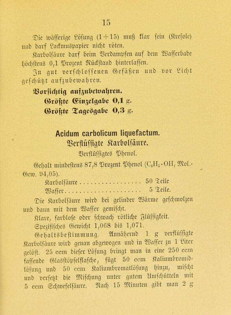 ©ic iuäffevtnc Cofung (1 + 15) mujj flar fein (^vcfok) iiiib barf ?acfnui§papier nid)t röten. 5!arbDlfäiire barf beim Serbampfen auf bein ^öafferbabc Ijöcr^fteuS 0/1 ^rojent 9Rücfjlanb ()inter(a[fen. 3n gut t)erfd)tDffcucn ®efä|3eu unb bor Cicf)t {jefcf^üijt auf5u6elt)a()rcn. OJuöfete ^age^gatie 0,3 g. Acidum carbolicum liquefactum. SSerflüffiote ^arbolfaiirc» SSerflüffigteg ^[)mol ®ef)alt nünbeften§ 87,8 «Progent ^[)eno[ (CeHs-OH, Wlol ^)m. 1)4/05). ^arbolfäure 50 ^eifc 2ßa[]cr 5 %tik. «Die toOolfäure mirb bei geltuber SBärme gefd)motjeu unb bann mit bem SBajTer gemifd)t. .«5^[are/ farblofe ober fd)mad) rötüc^e glüfllgfeit. epejifi[d}e§ ©emid)t 1/0G8 bi§ 1/071. ©e()a[tgbejlimmung. 2lnnä[)crnb 1 g üerpfllgte ^arbolfäure luirb genau abgezogen unb in 2ßa|Ter ju 1 Citer gelöft. 25 ccm biefer Cofung bringt man in eine 250 ccm faffenbe ©[aäftö^^felflafc^e, fügt 50 ccm 5^^aliumbrDmib^ tofung unb 50 ccm ^aliumbromatlöfnug t}injU/ mi[d)t unb üerfe^t bie ?tRifd}ung unter gutem llnifd)üttc(n mit 5 ccm ed)mefelfäure. ^ad) 15 9}hnuten gibt mau 2 g