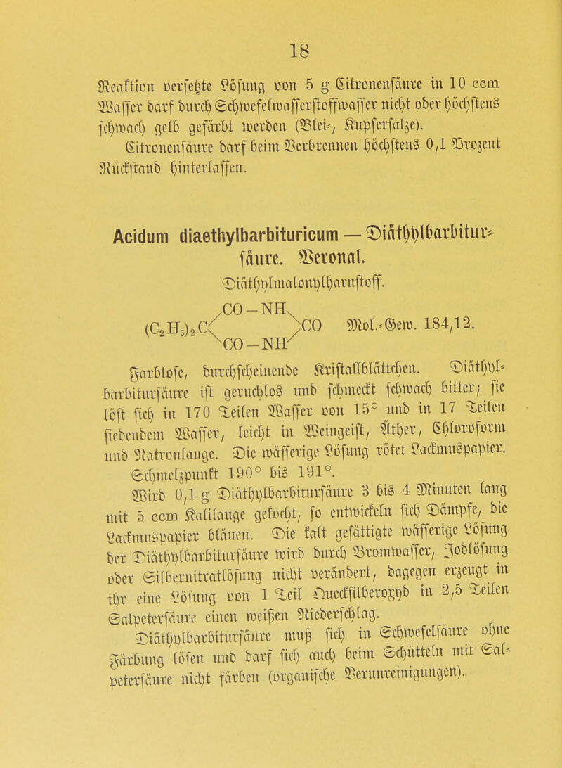 gReaftion tierfe^te eöfimg üon 5 g (Eitroneiifäure in 10 ccm Sßafier barf burd) ed)iuefcln)a|Tcr[tojfii)alTer nidjt ober f)öc[)lteii§ [cr)\üacl) ocl6 gefärbt luerbcn {^k'i, S^upfcrfalje). eitrouenfäure barf beim SScvbreuneu (}üd)fteii8 0,1 ^rojeiit SKücfjlanb i)intevUaffeii. Acidum diaethylbarbituricum — ^iatl)l)lDarbituv= fdiirc. 53cronaL 5:)iätt)l)[ma(onl)lf)avnftoff. (C2115)2 C( )C0 mi^mv. 184,12. ^arblofe, biird}fd)einenbe ^riftaab[ättd)ett. ^Diätf)l)[' barbiturfäure ift gerud)(D§ iinb fd)incdt fd)iDad) bitter/ ftc löft fid) in 170 ieilen SBaffer üon 15° nnb in 17 leiten ficbenbeni SBaffcr, leid)t in Sßcingeijt, mf)a, ßf^loroforni nnb 5^atrDn(augc. 5)ie mäfferige Cöfnng rötet 2admu§papicr. £d)niet5pnnft 190° bi§ 191°. 2Birb 0,1 g ©iät(}l)lbarbiturfänre 3 bi§ 4 ?CRinuten lang mit ^5 ccm 5^ali(auge gefDd}t/ fo entimdetn ftd) O^ämpfc, bie CadmnSpapier blänen. ^)ie falt gcfättigte n^äjferigc Cofmig ber ^iät(}t)lbarbitnr[änre mirb burd) ^SronüDaffer, 3DbtDfung ober ©ilbernitratlöfung nid)t üeränbert, bagegen erjengt in i^>r eine eöfung Don 1 Qued[dberD5t)b in 2,5 leiten Salpeterfänre einen n)eij3en 5tieberfd}(ag. a:)iätl)t)lbarbitnrfmirc nuif fic£) in ec^tt)efe[[änre Df)nc f5-ärbnng löfen nnb barf fid) and) beim ©d)üttc(n mit eaU petcrfänre nic^t färben (organifd)e 3^ernnrelnu3nngen).