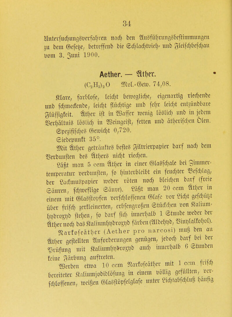 Hntei-fud}img§i)crfaf)ren nad) bcn 5lu§für)rung§6cftimmungeu bem ©efelje; betrcffenb bie ed)(ad}tDie[)= unb gld[c^5c[d)au üom 3. 3uttt 1900. Aether. — ^t^cr. {C,B,),0 93^o[.'©eil). 74,08. maxt, favbtofe, kic^t ben)eglic£)e/ eigcnnttig T{ed)enbc unb fd)mcdcnbe, (cid)t flüditigc iiub fet}r [eid)t entsünbbavc gtüffigfeit. ifi in SBaffcr n)enig löälid) unb in iebent SSeri:)ö(tui§ [öälid) in SBcingcift, fetten unb ätf}eri[d}en Oleu. ©pe5ififd}C§ ©emid}t 0,720. eiebepunft 35°. Wlit mijn getränftc§ bcfteg gittrterpapier barf nad) beut Serbunjlen be§ 5lt[)er§ nid)t riechen. Cä^t man 5 ccm 5lt^er in einer ©la§[d)a(c bei gimmer^ tempcratur üerbunlleu, fo ^interbteibt ein feud)ter 53e[d)(ag, ber eadmugpapier meber röten nod) bteid)en barf (freie eäuren, fd)tüeflige ©äure). eä§t man 20 ccm 5it()er in einem mit ©lagj^opfcn \3er[d)to[[encn ®tafe üor eid)t gefc^üiit über frifc^ jerfteinerten, erbfengvojjen etüdd)en üon ^a(ium= ()pbro£t)b fte(}eu, [o barf fid) inner[)alb 1 etuube meber ber Sit[)ernDd) ba§ ^a(ium[)pbrü5pb färben (5l(be£)pb, 58inp(a[fDt}D[). 5larfDfeätt)cr (Aether pro narcosi) mui3 ben au 5ätf)cr gejleaten ^Inforberungen genügen, jebocE) barf bei ber Prüfung mit ^Jatium^i)brD5t}b and) inner[)alb 6 etunbcn feine Färbung auftreten. 2ßerbeu etma 10 ccm 5narfDfeätr)er mit 1 ccm fvifd) bereiteter ^atiumiobiblöfung in einem böllig gefüllten, ücr= fd)lDffenen, (SlaSjlDpfelgtafe unter eid)tabfd)aij3 ijam