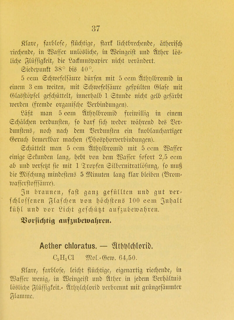 ^laxc, favOIofe, pd)ttge/ ftar! Iid}t6rec[}enbe/ ätf)ertfd) Tiec()cnbe/ tu 3Ba|yer imlo^Ucf^e, in Sßcingeift imb Slt()cr 108= Iic£)e ^(liffigfeit, bie Ca(fnm§pa)-ner nid^t Deränbett. ©iebepuuft 38° bi§ 40° 5 ccm 8d}lt)efe([äure bürfen tntt 5 ccm 5ltf)l)(6rDni{b iit einem 3 cm tDeiteit/ mit ©d)mefel[äure gefpiUteu ®(afe mit ©(aSjtopfer gefd)üttelt/ imtcrf)a(l3 1 ©tunbe md}t gelb cjefärbt iüevben (frembe Drgauifd}e Serbinbungen). ?dp matt 5 ccm 5lt()t)f6romib fveimillig irt einem <Sc^ä(c^en üerbitnjten/ fo barf fic^ mebev lt)ä[}renb be§ S3er* bunjten§/ nod) nad) bem SSerbiinjiten ein fnDß(aHd)artiger (Seritd) betnerfbar machen (^{)o§)3[)orüerbinbungcit). ^djüttdt man 5 ccm 5lt^l)lbrDmib mit 5 ccm SBaffer einige SeEimben lang, ^ebt t)on bem 2öa[fer fofort 2/5 ccm üh unb üerfeljt fic mit 1 ^ro)3fen ©ifbernitratlofung/ [o muf bie 9)lifd)ung minbejtenS 5 5Dtinuten tang tiax bleiben (S3rom* iDajycvjtojtfänre). 3n braunen, fajt: gang gefütlten unb gut öer* fc^loffenen glafd^en Don ^Dd)jten§ 100 ccm 3ttf}fift txii)i unb öor Cid)t gefd)ü|t aufjubetoa^ren. Aether chloratus. — 3ttl)l)(d)(orib. CHjCl ?ü^p[.=@em. 64/50. 5^fare/ farblofe, (eid)t flüd)tige/ eigenartig ried)enbe/ in SBaffer mcnig, in Sßeingeift unb 511[}er in jebent 23erf)ältui§ lü§lid)c glüfftgfeit.' Siti)i)(d)(orib ücvbvcnitt mit grüugefäumter flamme.