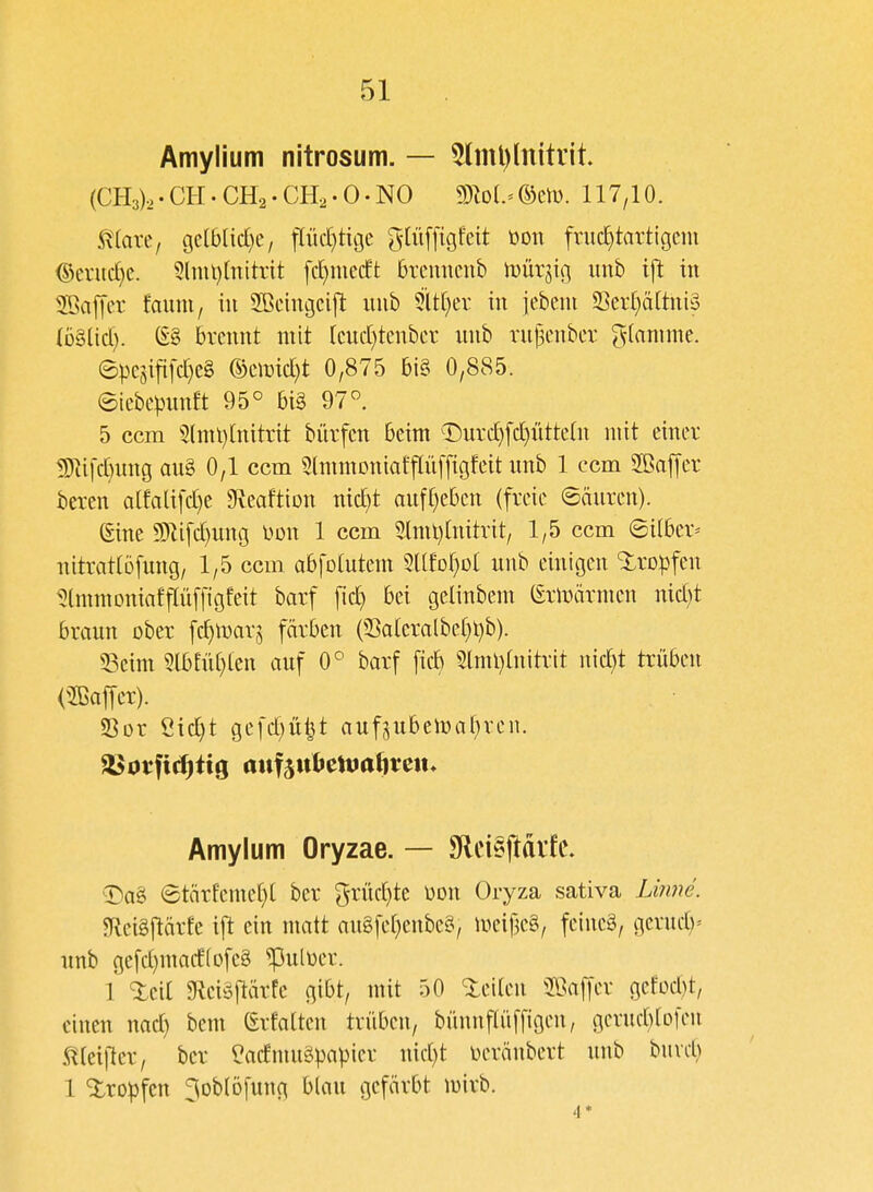 Amylium nitrosum. — 5(ml)lnitvit (CH3)o.CH.CH2-CH[2.0.NO 5)M.= ®cn). 117,10. maxc, Qdblidjc, flüct)tige gWffigfeit üoti fruc^tartigcm @eruc£}e. 3(mt)(nitrtt fc[)mc(ft brcuncnb iDÜrjig iinb ift in Raffet foum, in Sßciugcift uub 5lt[}er in jebcni S]cv[)ä(tni3 ibUid). S§ brennt mit (cnd}tenbcr iinb rnj3enber ^(anime. 6pesijifc^e§ mmd)t 0,875 bi§ 0,885. ©iebe))nnft 95° bi§ 97° 5 ccm 5lnil)[nitrit biirfcn beim T)urd)fc^ütte(n mit einev !ERifd)ung aug 0,1 ccm 5(mmoniaffIü[figfeit unb 1 ccm 2öajyer beten oIfali[d}e ^veaftton nic^t aufrieben (freie ©äuren). (Eine 9)li[d)uni3 mi 1 ccm 5llml)(nitrit, 1,5 ccm ©über-- nitratlöfung, 1,5 ccm abfotutem Stlfof^Dt nnb einigen Slropfen ^(mmoniafpfftgfeit barf [id) bei geünbem (Ermärmen nid}t braun ober fc^marj färben (33atcralbef)l)b). 33eim 5lbtn(}ten auf 0° barf ficb 5lml)tnitrit nid)t trüben (2Baffer). Sor Öicl)t gefd)u^t aufjubemaf^ren. Amylum Oryzae. — SRei§|!di1c. T)a§ 6tärfeme()[ ber grüd)te üon Oryza sativa Li?me. $Rei§[tärEe ift ein nmtt augfe[;enbe§, meifjeg, feineg, gerud)' unb gefd)mad(ofe8 ^uluer. 1 %di gieiöjlärfe gibt, mit 50 teilen 2ßaf|er gefüd)t, einen nad) bem (Srfatten trüben, bünnftüffigen, gentd^tofen ,^(ei|ler, ber ^admugpapier nid)t in^ränbert uub bind) 1 Xropfcn ^oblöfung b(au gefärbt mirb. '1*