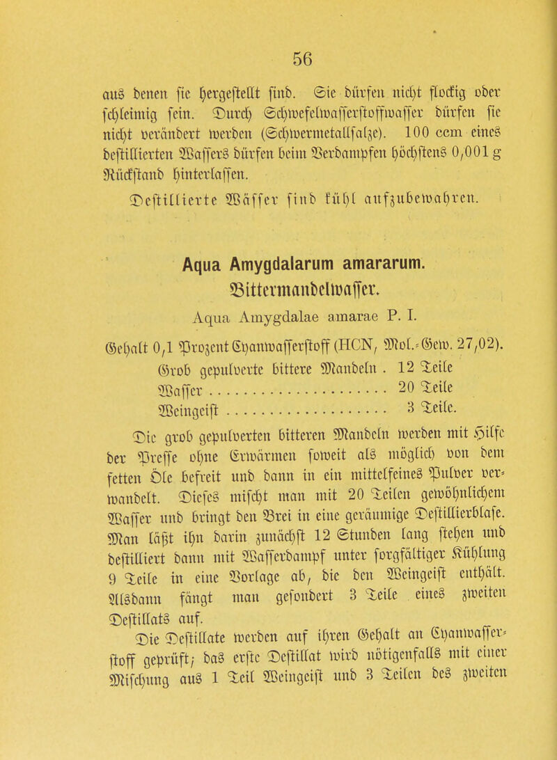 au§ benen ftc ^crgejleHt finb. ©ic bürfeu iM)t flocEtg ober { ]d)kmiQ fein, ^nxd) ©c^mefehDafferftoffiuaffer bürfen fie md)t üevänbert hjerben (©cf)iüermetaU[a(je). 100 ccm cine§ beftißicrten SBafferä bürfen beim Serbampfen [}öc^ften§ 0,001 g 9lücfllanb ^ittterlafycn. ^^cftitaerte 2Bäf[cv [iiib fül)( anfsubelüa()ven. ( Aqua Amygdalarum amararum. 53ittermanbcüi)affei\ Aqua Ainygdalae amarae P. I. ®e[)n(t 0/1 ^rDseut(El)omDaffer|lDff (HCN, g)^D[.=®eiD. 27,02). ©vob gepulverte bittere 9]Ranbe(n . 12 %tik 5ßajTer 20 Xeüe SBeingcijl: 3 ^eilc. a:)ic grob geputüerten bitteren 5SRanbcln mcrben mit .^itfc ber ^rejje ot^ne (£riüärmen [onjeit at§ mogtid) toon bem fetten Öle befreit unb bann in ein mittelfeineg ^ulüer Oer« njanbelt. 5)icfc§ mifc^t man mit 20 Steilen gen)Dt}nlic^em SBaffer nnb bringt ben ^rei in eine geräumige 3^eftittierblafe. man W it}n barin äunäd}ft 12 ©tunben lang ftel)en unb bejtiUicrt bann mit Sßafferbampf unter forgfältiger ^üt)lung 9 'ieilc in eine SSorlage ab, bie ben 2Beingeift ciitl}ält. Slläbann fängt mau gefonbert 3 ^eite eine§ gleiten 2)eftillat§ auf. T)ie ^^^eftillate n)erben auf i^rcn ©e^alt an Gljaniüaffcr» jtoff geprüft/ ba§ crfte a:)ejtillat Unrb nötigenfaas mit einer m\\dm 1 ^«^^^ SBeingeij! unb 3 <ieilcn be§ ^meiten