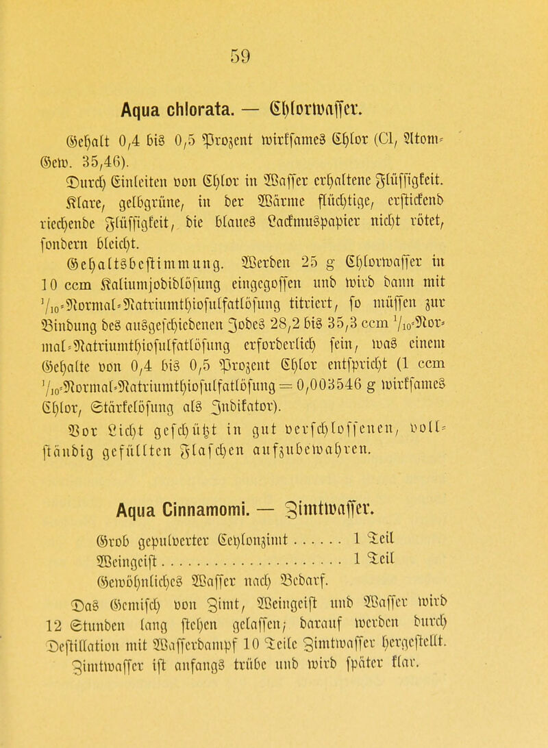 Aqua chlorata. — ^l)(ortDaffer. ©c^alt 0/4 big 0,5 ^rojent luirffamcä ^lox {Cl, 5ltoni^ ®cn). 35,46). ©urd) einleiten üon e()[or in 2ßaffet cr^nrtene gliiffigfeit. maxtf gelbgrüne, in bcr Sßärme pd)tige/ erj^icfenb riec^enbe giüffigfcit, bie blaneä CacfmuSpapier md)t rötet, [onbern bleid}t. ®e^a(t§bcftimmung. SBerben 25 g (E()[DrmajTer in 10 ccm ^alinrnjobiblDfung eingcgoffen unb mirb bann mit V,o'5^Drmat'g^atrinmt[)iD[n(fatlDfnng titriert, fo niüffen gur 58inbung be§ an§ge[c^icbenen 3Dbe§ 28,2 bi§ 35,3 ccm Vio^^ior» nial=?Ratrinmt^iD[n[fat(D[nng erforberlid) [ein, n)n§ einem (S^eE)alte üon 0,4 bi§ 0,5 ^rojent gfjior entfprid)t (1 ccm V,o'5^Drma^5Ratrinmt^iDfu(fattöfnng = 0,003546 g n)irffame§ 6t)lor, etärferöfnng a(§ ^nbifator). 53Dr eid)t gefd)üi3t in gut berfc^loffeuen, i^oll^ ftäubig gefüllten ^lafd)en anfjnbeiDaljren. Aqua Cinnamomi. — 3imÜDaffei\ ©rob gepulverter ect)lDngimt 1 *^eil 2ßeingei[t 1 ^cil ©emöt}nlid)e§ 2ßa[[cr nad) 53ebarf. ^ag ©cmifd) bon gimt, Sßeingeift unb 2ßa[[er mirb 12 etunben lang ftcl)en gelaffen/ barauf luerbcn burd) Deftillation mit SßajTcrbampf 10 'ieile gimtiuaffer l)erge|tellt. gimtmaljer ijlt anfangt trübe unb luirb fpäter flav.