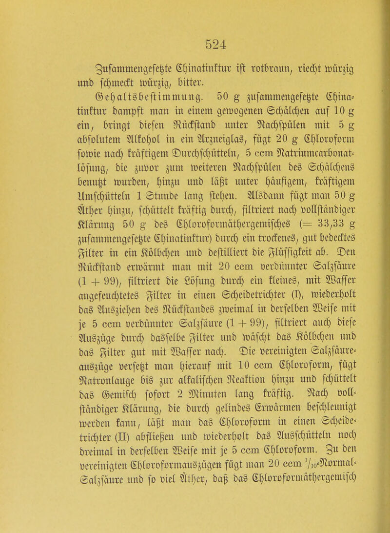 5iifammengefe|te (Et^inatinftur ij^ rotbraun, riecht tüürjig unb fd^mecft iüürgig, bitter. ©e^alt§be1timmung. 50 g gu[ammengefe|te ß^tna« tinftur bam|3ft man in einem gett)ogenen ®if)ätcl^en auf 10 g ein, bringt tiefen Slürfftanb unter 5^lac^fpü[en mit 5 g abfolutem ^Ufo^ot in ein SlrsneigtaS, fügt 20 g ^^loroform fDn)ie nacf) fröftigem T)urc]^fct)üttetn, 5 ccm ^iatriumcarbonat* löfung, bie ^uüor jum treiteren 5^ac^fpü(en beS ©c[)ä(d)en§ benu^t hjurben, ^inpi unb täft unter häufigem, fröftigem Umfc^üttetn 1 ©tunbe lang fte^en. 2l[§bann fügt man 50 g Slt^er ^ingu, fc^ütteft fräftig huid), filtriert nad^ Dodjlänbiger Klärung 50 g be§ g[)lorDfDrmät^ergemifc^e§ (= 33,33 g gufammengcfe^te Sf)inatinftur) burc^ ein troifcneä, gut beberfteS Ritter in ein ^ölbc^en unb beftiEieil bie ^;;^lüffigfeit ab. 2)en S^ücEftanb ermärmt man mit 20 ccm üerbünnter ©al^fäure (1 + 99), filtriert bie Ööfung burc^ ein fteineS, mit Sßaffer angefeud)tete§ gitter in einen ©c^eibetric^ter (I), mieber^olt ba§ Slusijie^en be§ 9Rü(fftanbe§ imimai in berfelben Sßeife mit je 5 ccm uerbünnter ©atjfäure (1 + 99), fittriert auc^ biefe 5lu§jüge burc^ ba§feibe fetter unb njüfc^t ba§ ^ölbd)en unb bag Hilter gut mit Söaffer nac^. 2)ie öereinigten ©atgfäure» auSjüge oerfe|t man l}ierauf mit 10 ccm S[)[DrDfDrm, fügt «Natronlauge bi§ gur alfatifd^en gfveaftion ^inju unb fc^üttelt ba8 ©emifd) fofort 2 9Tiinuten lang fräftig. 9lac^ öott' ftänbiger ^^tarung, bie burc^ geUnbeä (Ernjärmen befc^teunigt iuerben fann, lä^t man ba§ ß^Ioroform in einen ®d)eibe^ tric^ter (II) abfliegen unb mieberbott ba§ 3lu§fc^ütte(n nod) breimal in berfelben SBeife mit je 5 ccm Sl^loroform. Su ben oereinigten (EbloroformauSsügen fügt man 20 ccm V,o«9lDrmal= ©alsföure unb fo üiel m)^x, ba^ ba§ (E^loroformätl^ergemifd)