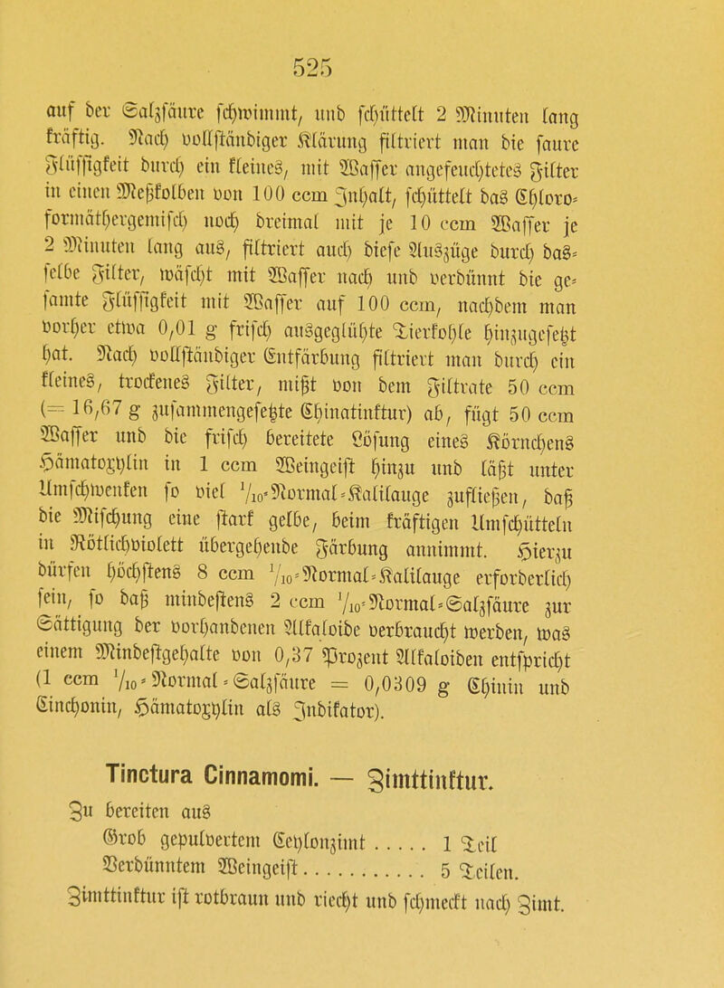 auf bei- ealijäim fc^tinmmt/ imb fdjiitkü 2 mnwkn fang fräftig. %id) üoriftänbtger Mävimg fittriert man bie faurc gaifftgfeit buvd) ein fteiueä, mit Sßaffer angefeud)teteä Ritter in einen 3]Repfol6en üon 100 ccm 3n()a(t/ [c^üttelt baS Sf^loro^ formätfjergemifd) uoc^ breimal mit je 10 ccm Süaffer je 2 9)^inuten lang aug, filtriert aud) biefe SlnSjüge burd) bag= fel6e gilter, tüäfd^t mit 2öaffer nacb unb i^erbünnt bie ge* famte glüffigfeit mit SBaffer auf 100 ccm, nac^bem man Dorther etma 0,01 g frifd) au§geglül)te ^ierfol^le ^insugefe^t ^)at 5lac^ üDaj^änbiger (Entfärbung ftltrievt man burc^ ein fleincg, trocfeneg gilter, mift bon bem ^iltxak 50 ccm (=-16/67 g gufammengefe^te ei)inatinftur) ah, fügt 50 ccm SBaffer unb bie frifd) bereitete Öofung eine§ ^örnc^eng $)ämatD$i)lin in 1 ccm SBeingeij^ ^in^u unb lä^t unter Hmfc^menfen fo üiel V Viermal ^^ililauge ^ufliejsen, baf bie m\d)mQ eine ftarf gelbe, beim fraftigen llmfc^ütteln in g^Dtlic^öiolett überge^enbe gärbung annimmt. $iei;^u bürfen §Dc^ften§ 8 ccm ^Ao=?RDrmal=Kalilauge erforberlid) [ein, fo baf minbeflen§ 2 ccm Vio^^lormal^Salgfäurc gur Sättigung ber t)orl}anbenen Sllfaloibe üerbrauc^t trerben, einem g)^inbe|^gel)alte öon 0,37 «projent Sllfaloiben entfprid)t (1 ccm Vio=9M'mal = ©ol3fäure = 0,0309 g ^mn unb (Einc^onin, ^ämatog^ltn al§ ^nbifator). Tinctura Crnnamomi. — gimttinftur. 3u bereiten au8 ®rob gepultiectem gel)lon5imt 1 Slcil SSerbünntem 2Beingeift 5 teilen. Simttinftur ift rotbraun unb ried)t unb fd}medt nad) 3imt.